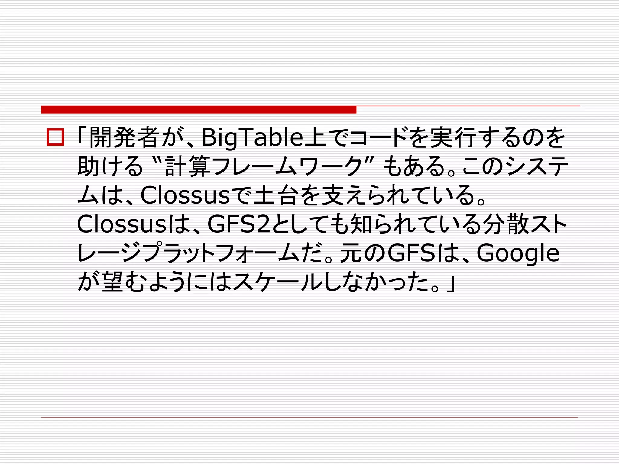  「開発者が、BigTable上でコードを実行するのを
助ける “計算フレームワーク” もある。このシステ
ムは、Clossusで土台を支えられている。
Clossusは、GFS2としても知られている分散スト
レージプラットフォームだ。元のGFSは、Google
が望むようにはスケールしなかった。」

 