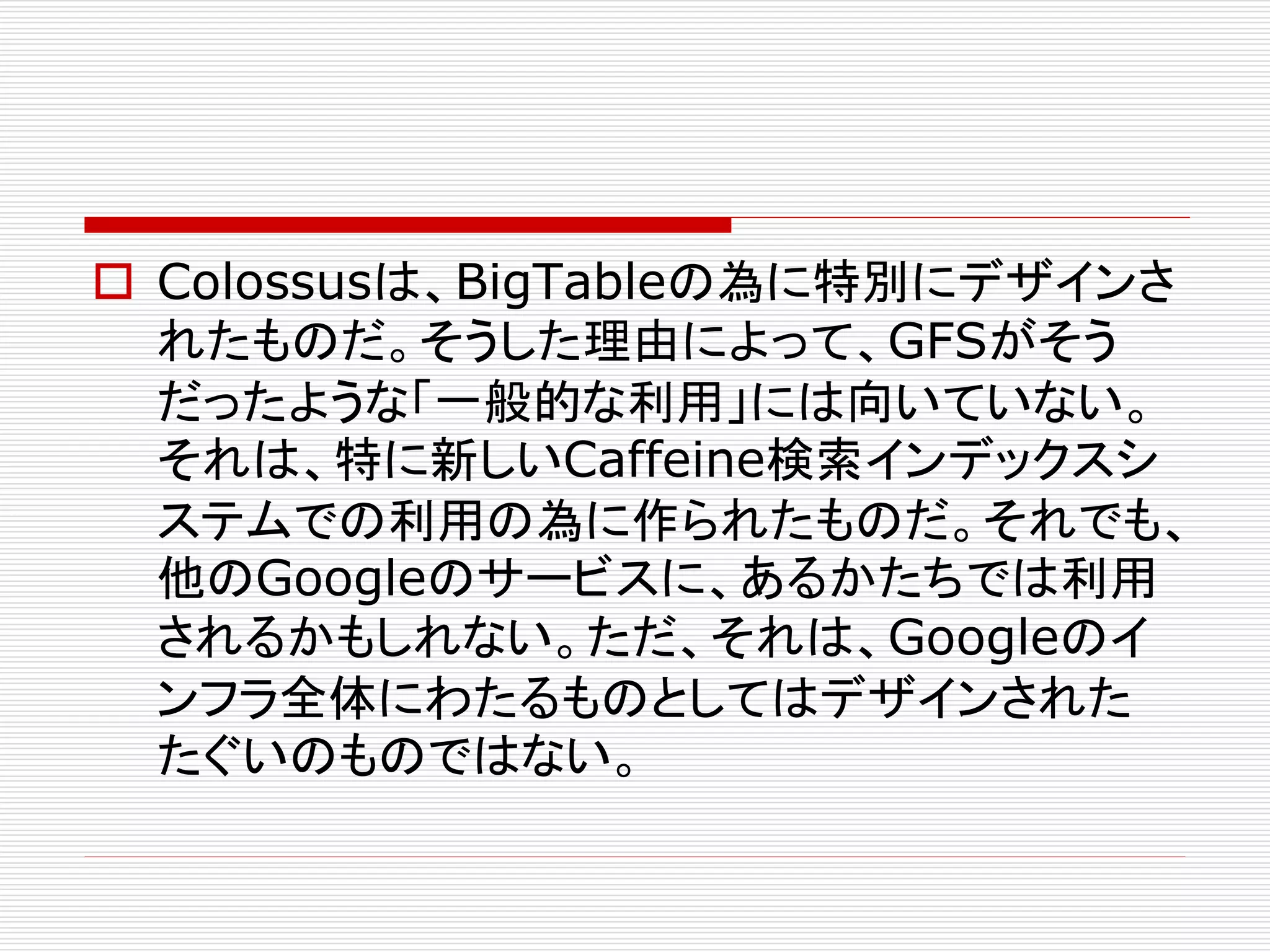  Colossusは、BigTableの為に特別にデザインさ
れたものだ。そうした理由によって、GFSがそう
だったような「一般的な利用」には向いていない。
それは、特に新しいCaffeine検索インデックスシ
ステムでの利用の為に作られたものだ。それでも、
他のGoogleのサービスに、あるかたちでは利用
されるかもしれない。ただ、それは、Googleのイ
ンフラ全体にわたるものとしてはデザインされた
たぐいのものではない。

 
