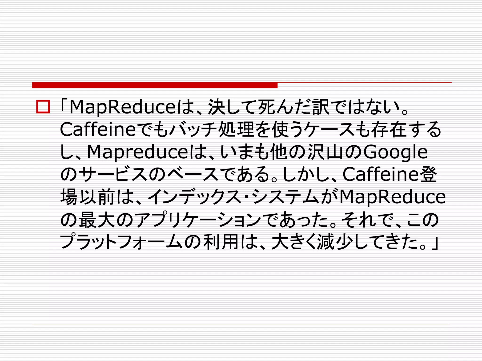 「MapReduceは、決して死んだ訳ではない。
Caffeineでもバッチ処理を使うケースも存在する
し、Mapreduceは、いまも他の沢山のGoogle
のサービスのベースである。しかし、Caffeine登
場以前は、インデックス・システムがMapReduce
の最大のアプリケーションであった。それで、この
プラットフォームの利用は、大きく減少してきた。」

 