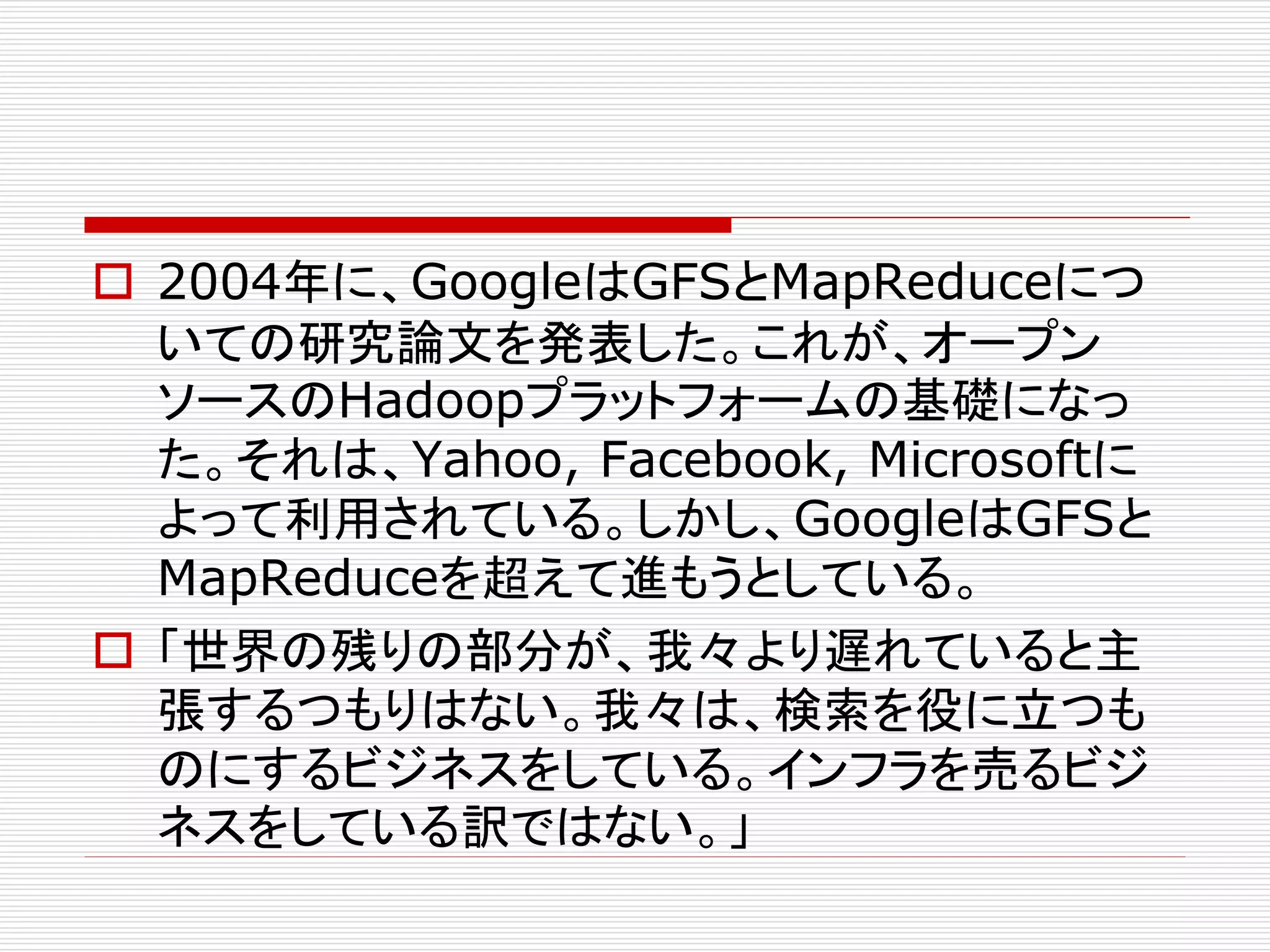  2004年に、GoogleはGFSとMapReduceにつ
いての研究論文を発表した。これが、オープン
ソースのHadoopプラットフォームの基礎になっ
た。それは、Yahoo, Facebook, Microsoftに
よって利用されている。しかし、GoogleはGFSと
MapReduceを超えて進もうとしている。
 「世界の残りの部分が、我々より遅れていると主
張するつもりはない。我々は、検索を役に立つも
のにするビジネスをしている。インフラを売るビジ
ネスをしている訳ではない。」

 