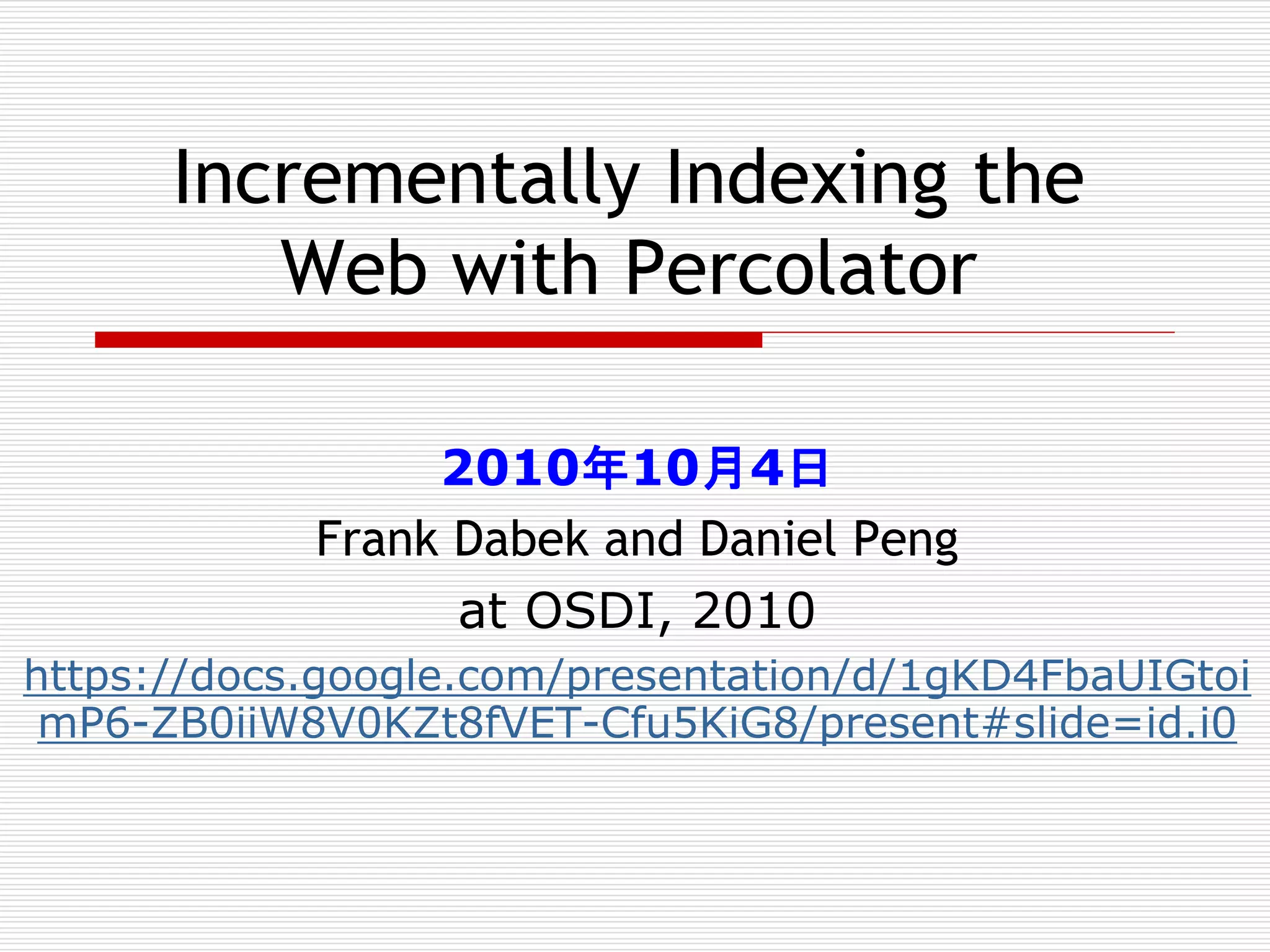 Incrementally Indexing the
Web with Percolator
2010年10月4日
Frank Dabek and Daniel Peng
at OSDI, 2010
https://docs.google.com/presentation/d/1gKD4FbaUIGtoi
mP6-ZB0iiW8V0KZt8fVET-Cfu5KiG8/present#slide=id.i0

 