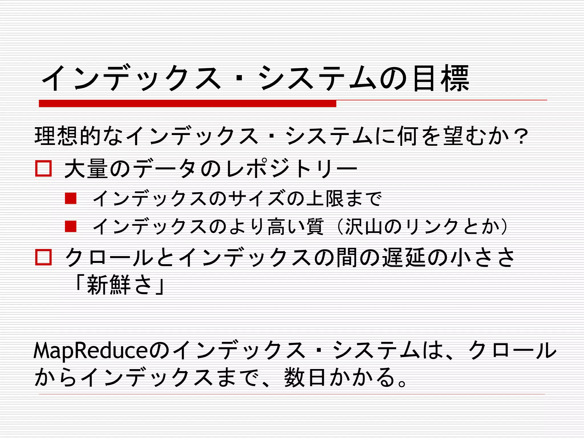 インデックス・システムの目標
理想的なインデックス・システムに何を望むか？
 大量のデータのレポジトリー
 インデックスのサイズの上限まで
 インデックスのより高い質（沢山のリンクとか）

 クロールとインデックスの間の遅延の小ささ
「新鮮さ」
MapReduceのインデックス・システムは、クロール
からインデックスまで、数日かかる。

 