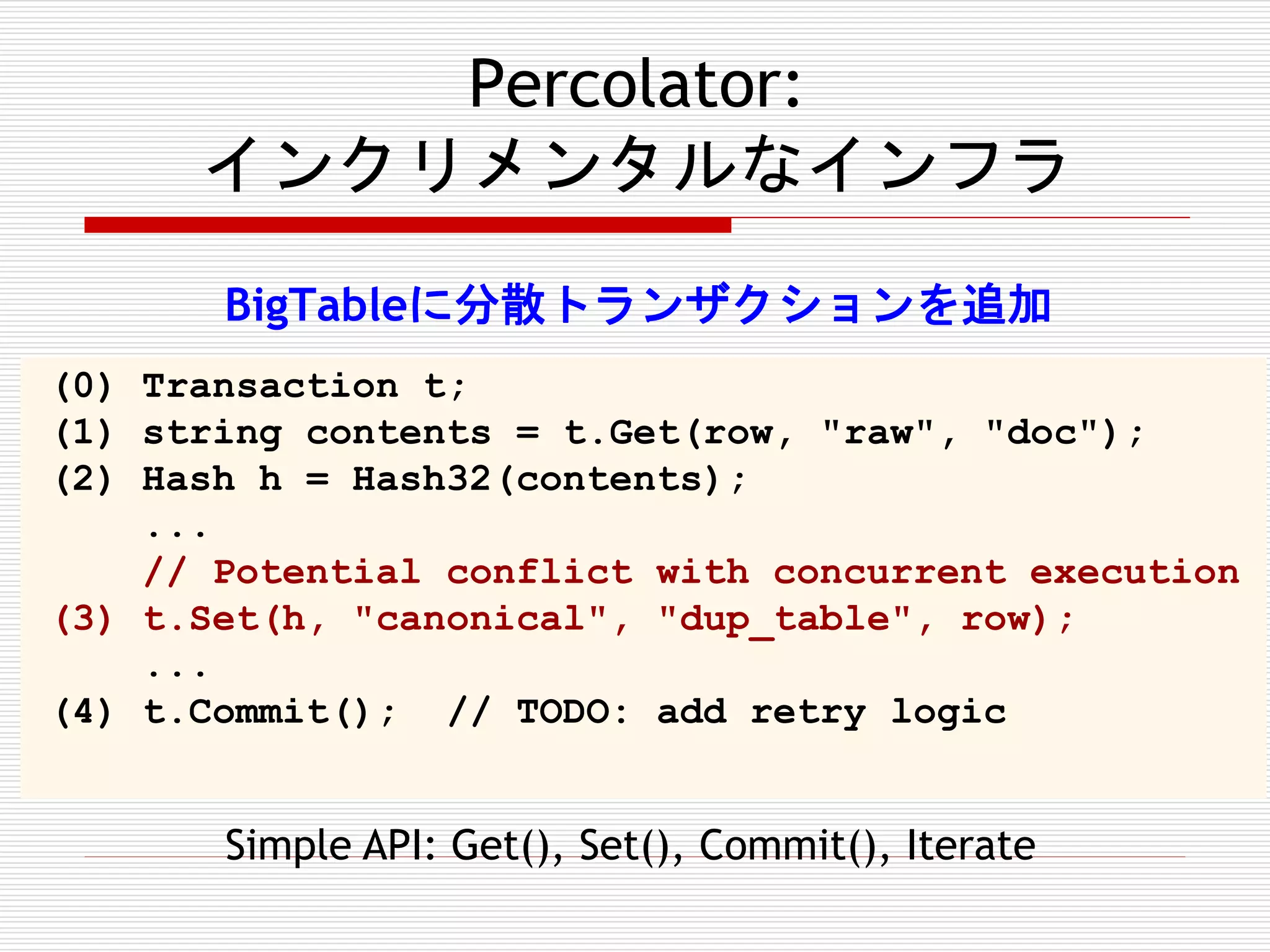 Percolator:
インクリメンタルなインフラ
BigTableに分散トランザクションを追加
(0) Transaction t;
(1) string contents = t.Get(row, "raw", "doc");
(2) Hash h = Hash32(contents);
...
// Potential conflict with concurrent execution
(3) t.Set(h, "canonical", "dup_table", row);
...
(4) t.Commit(); // TODO: add retry logic

Simple API: Get(), Set(), Commit(), Iterate

 
