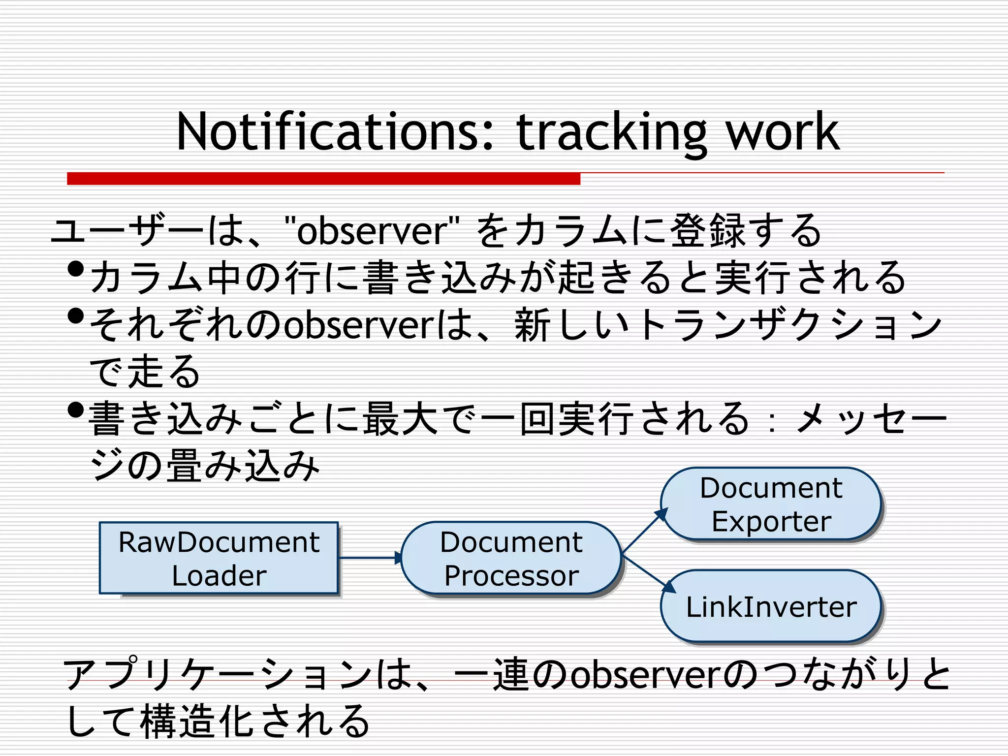 Notifications: tracking work
ユーザーは、"observer" をカラムに登録する
カラム中の行に書き込みが起きると実行される
それぞれのobserverは、新しいトランザクション
で走る
書き込みごとに最大で一回実行される：メッセー
ジの畳み込み
Document

•
•
•

RawDocument
RawDocumen
Loader
tLoader

Document
DocumentPr
Processor
ocessor

DocumentPr
Exporter
ocessor

DocumentPr
LinkInverter
ocessor

アプリケーションは、一連のobserverのつながりと
して構造化される

 