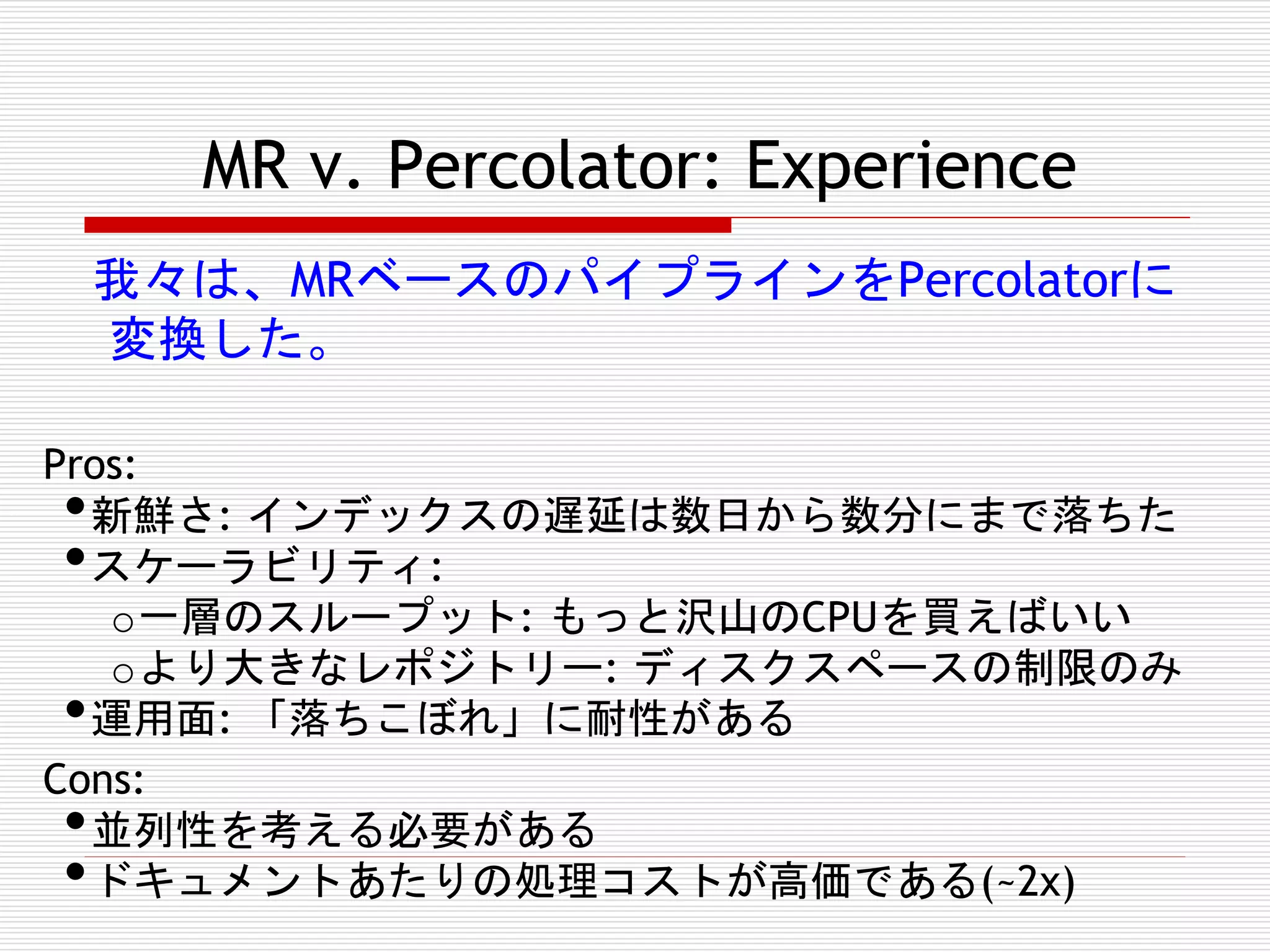 MR v. Percolator: Experience
我々は、MRベースのパイプラインをPercolatorに
変換した。
Pros:
新鮮さ: インデックスの遅延は数日から数分にまで落ちた
スケーラビリティ:
o 一層のスループット: もっと沢山のCPUを買えばいい
o より大きなレポジトリー: ディスクスペースの制限のみ
運用面: 「落ちこぼれ」に耐性がある
Cons:
並列性を考える必要がある
ドキュメントあたりの処理コストが高価である(~2x)

•
•
•
•
•

 