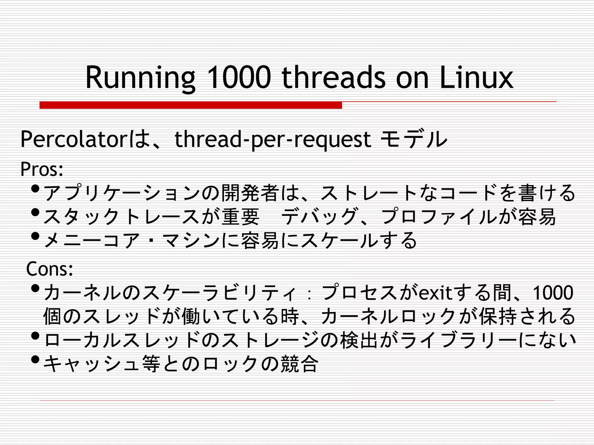Running 1000 threads on Linux
Percolatorは、thread-per-request モデル
Pros:
アプリケーションの開発者は、ストレートなコードを書ける
スタックトレースが重要 デバッグ、プロファイルが容易
メニーコア・マシンに容易にスケールする
Cons:
カーネルのスケーラビリティ：プロセスがexitする間、1000
個のスレッドが働いている時、カーネルロックが保持される
ローカルスレッドのストレージの検出がライブラリーにない
キャッシュ等とのロックの競合

•
•
•
•
•
•

 