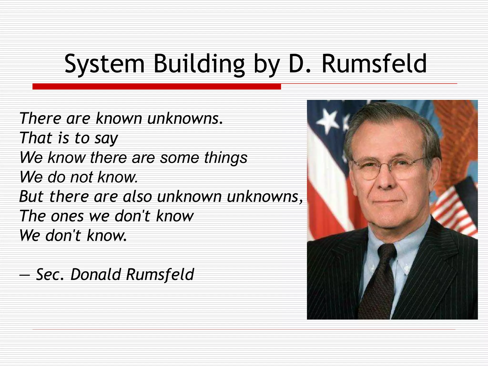 System Building by D. Rumsfeld
There are known unknowns.
That is to say
We know there are some things
We do not know.
But there are also unknown unknowns,
The ones we don't know
We don't know.

— Sec. Donald Rumsfeld

 