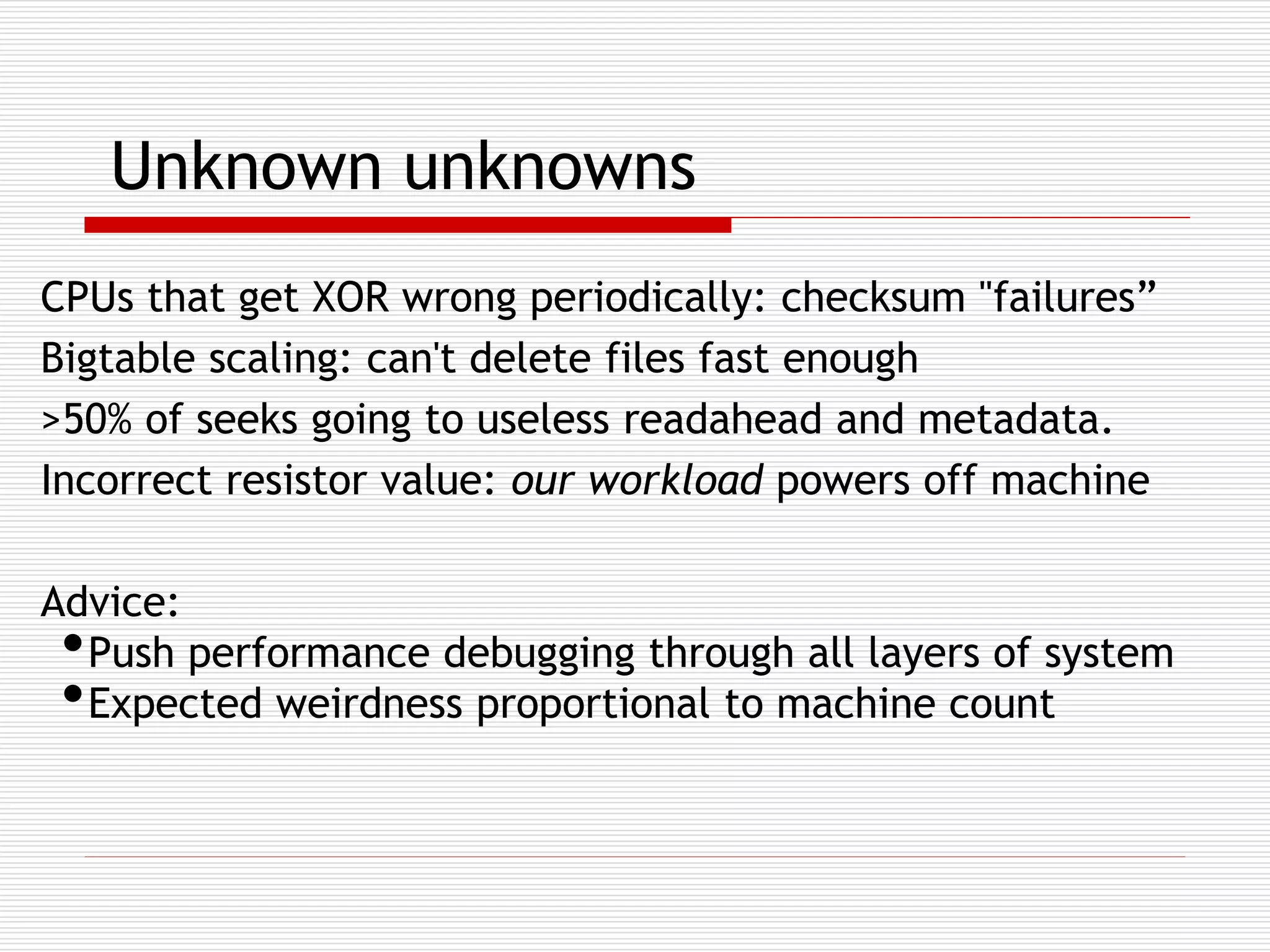 Unknown unknowns
CPUs that get XOR wrong periodically: checksum "failures”
Bigtable scaling: can't delete files fast enough
>50% of seeks going to useless readahead and metadata.
Incorrect resistor value: our workload powers off machine
Advice:
Push performance debugging through all layers of system
Expected weirdness proportional to machine count

•
•

 