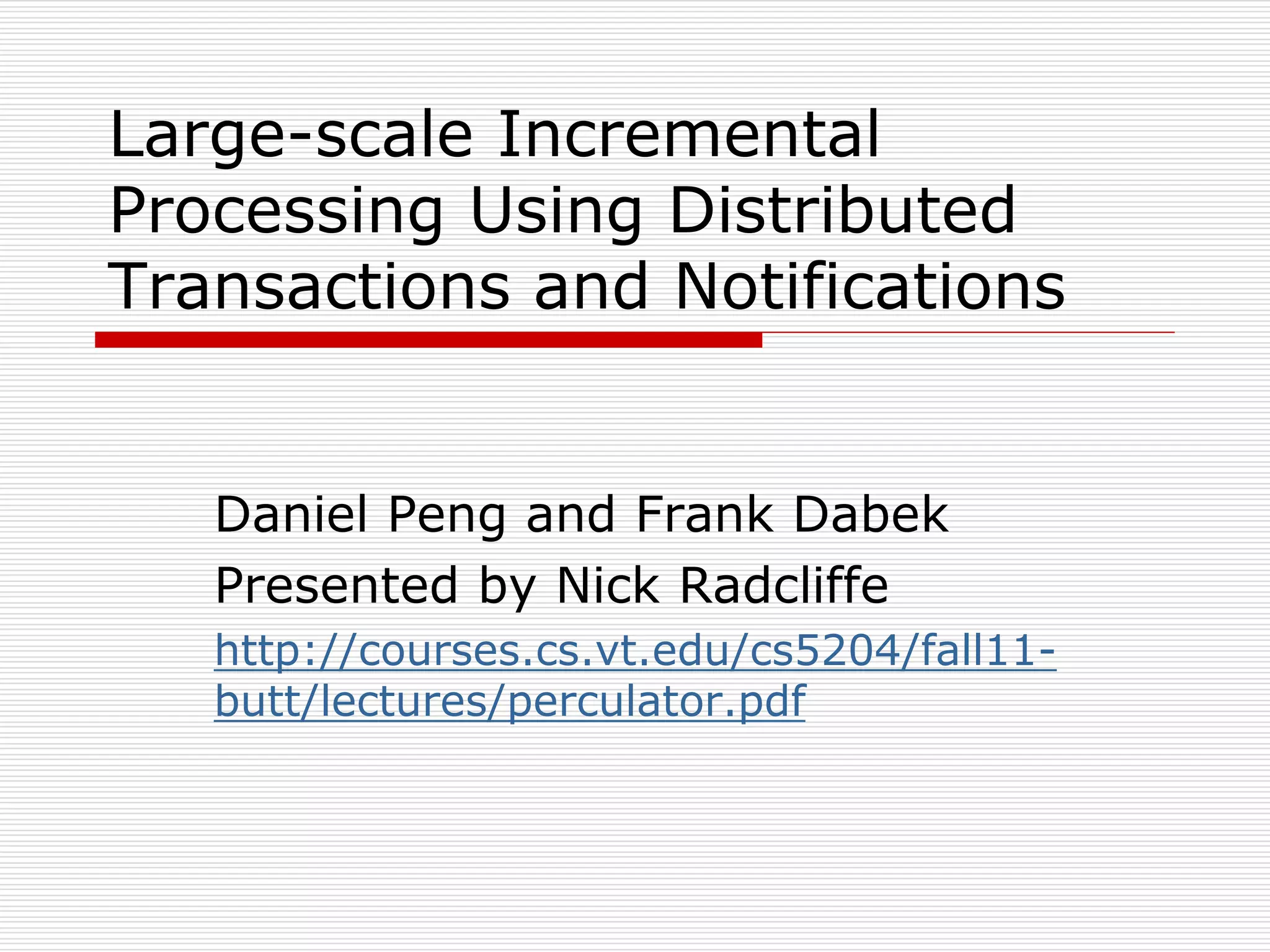 Large-scale Incremental
Processing Using Distributed
Transactions and Notifications

Daniel Peng and Frank Dabek
Presented by Nick Radcliffe
http://courses.cs.vt.edu/cs5204/fall11butt/lectures/perculator.pdf

 