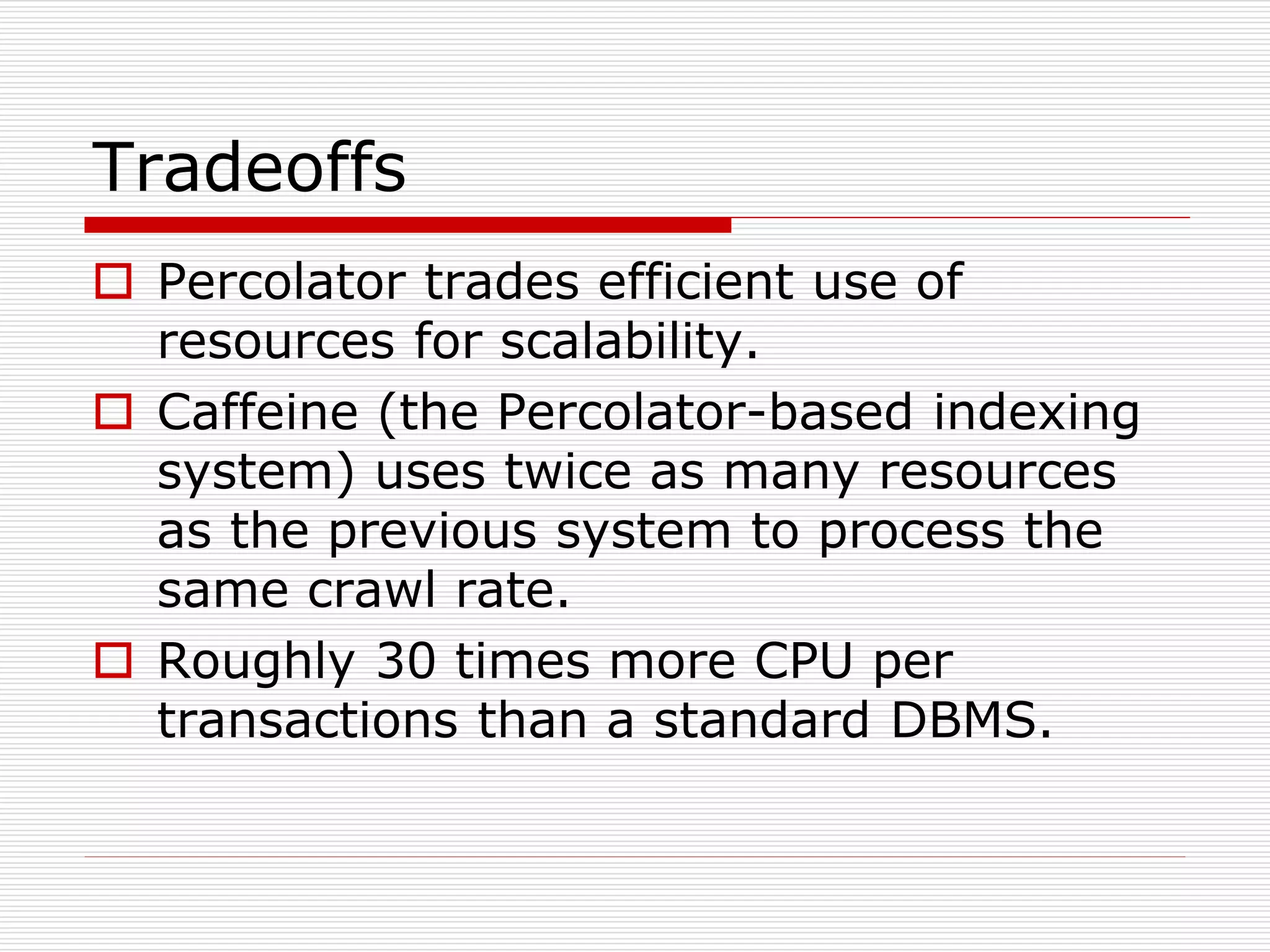 Tradeoffs
 Percolator trades efficient use of
resources for scalability.
 Caffeine (the Percolator-based indexing
system) uses twice as many resources
as the previous system to process the
same crawl rate.
 Roughly 30 times more CPU per
transactions than a standard DBMS.

 