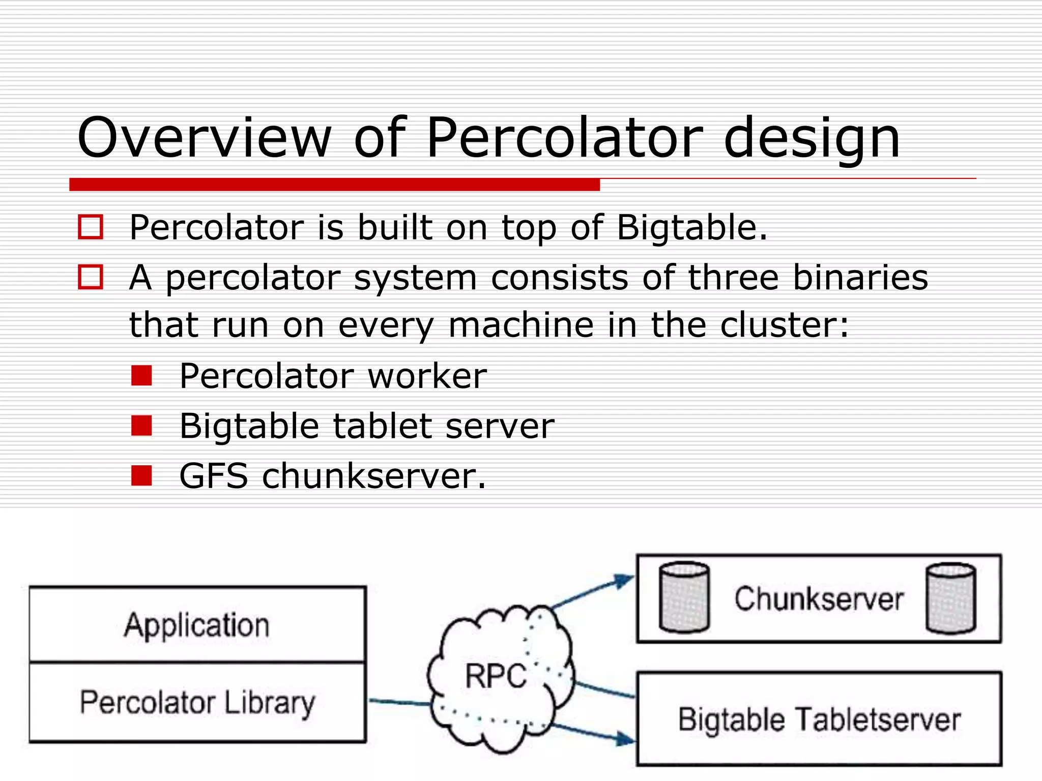 Overview of Percolator design
 Percolator is built on top of Bigtable.
 A percolator system consists of three binaries
that run on every machine in the cluster:
 Percolator worker
 Bigtable tablet server
 GFS chunkserver.

 