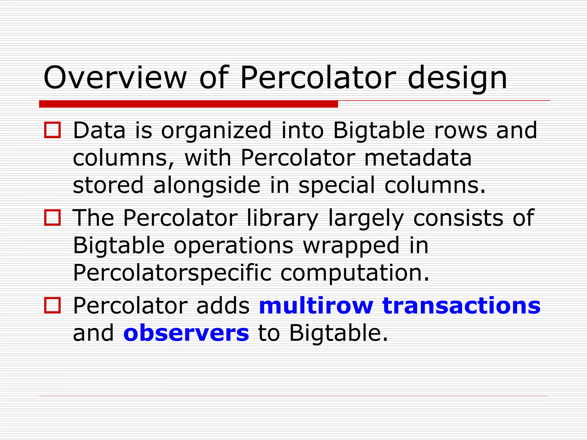 Overview of Percolator design
 Data is organized into Bigtable rows and
columns, with Percolator metadata
stored alongside in special columns.
 The Percolator library largely consists of
Bigtable operations wrapped in
Percolatorspecific computation.
 Percolator adds multirow transactions
and observers to Bigtable.

 