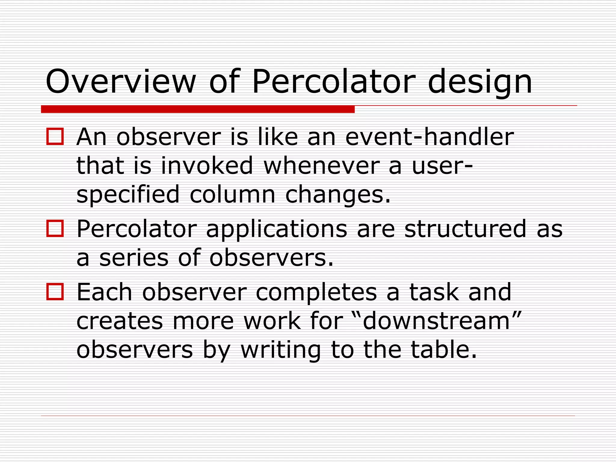 Overview of Percolator design
 An observer is like an event-handler
that is invoked whenever a userspecified column changes.
 Percolator applications are structured as
a series of observers.
 Each observer completes a task and
creates more work for “downstream”
observers by writing to the table.

 
