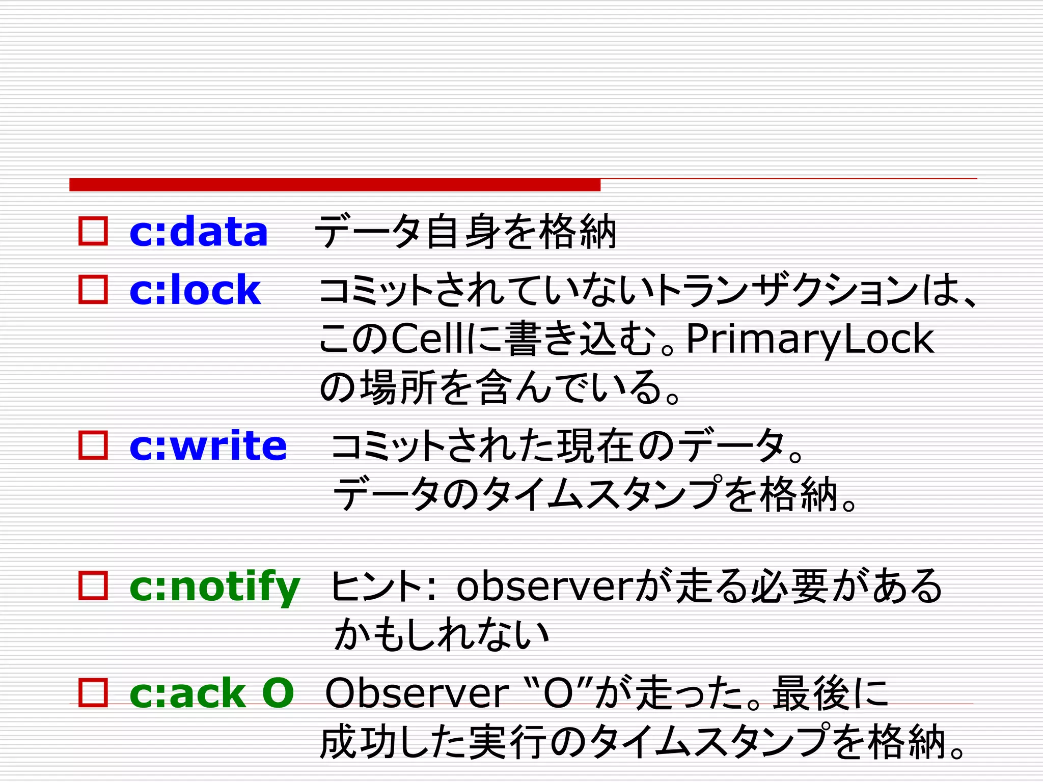  c:data
 c:lock

データ自身を格納
コミットされていないトランザクションは、
このCellに書き込む。PrimaryLock
の場所を含んでいる。
 c:write コミットされた現在のデータ。
データのタイムスタンプを格納。
 c:notify ヒント: observerが走る必要がある
かもしれない
 c:ack O Observer “O”が走った。最後に
成功した実行のタイムスタンプを格納。

 