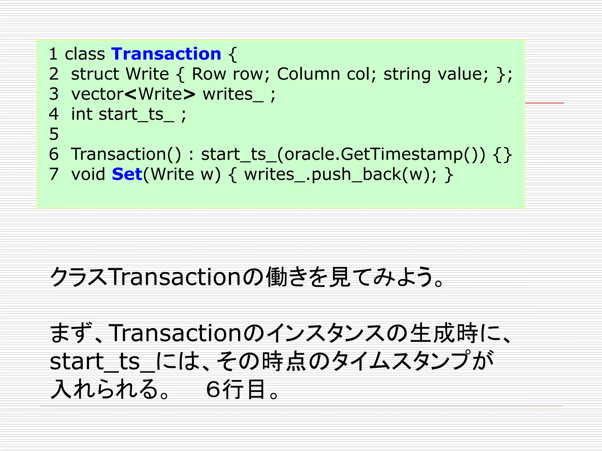 1
2
3
4
5
6
7

class Transaction {
struct Write { Row row; Column col; string value; };
vector<Write> writes_ ;
int start_ts_ ;
Transaction() : start_ts_(oracle.GetTimestamp()) {}
void Set(Write w) { writes_.push_back(w); }

クラスTransactionの働きを見てみよう。
まず、Transactionのインスタンスの生成時に、
start_ts_には、その時点のタイムスタンプが
入れられる。 ６行目。

 