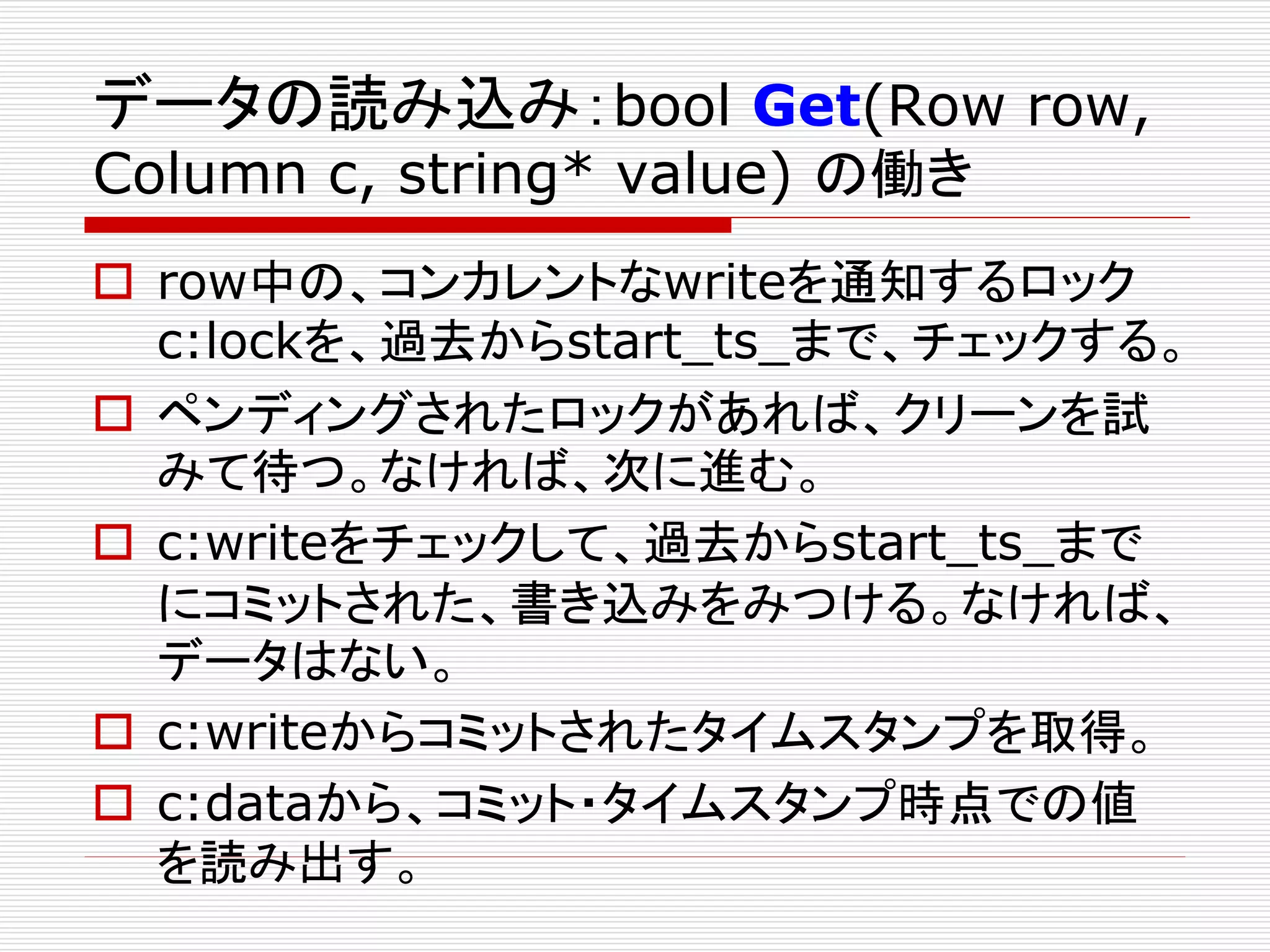 データの読み込み：bool Get(Row row,
Column c, string* value) の働き

 row中の、コンカレントなwriteを通知するロック
c:lockを、過去からstart_ts_まで、チェックする。
 ペンディングされたロックがあれば、クリーンを試
みて待つ。なければ、次に進む。
 c:writeをチェックして、過去からstart_ts_まで
にコミットされた、書き込みをみつける。なければ、
データはない。
 c:writeからコミットされたタイムスタンプを取得。
 c:dataから、コミット・タイムスタンプ時点での値
を読み出す。

 