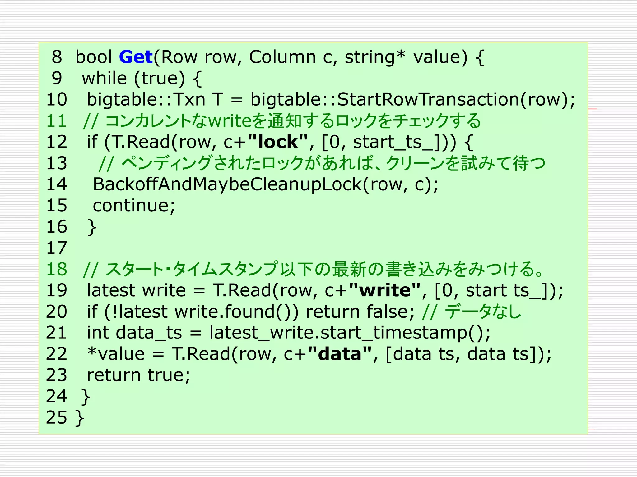 8
9
10
11
12
13
14
15
16
17
18
19
20
21
22
23
24
25

bool Get(Row row, Column c, string* value) {
while (true) {
bigtable::Txn T = bigtable::StartRowTransaction(row);
// コンカレントなwriteを通知するロックをチェックする
if (T.Read(row, c+"lock", [0, start_ts_])) {
// ペンディングされたロックがあれば、クリーンを試みて待つ
BackoffAndMaybeCleanupLock(row, c);
continue;
}
// スタート・タイムスタンプ以下の最新の書き込みをみつける。
latest write = T.Read(row, c+"write", [0, start ts_]);
if (!latest write.found()) return false; // データなし
int data_ts = latest_write.start_timestamp();
*value = T.Read(row, c+"data", [data ts, data ts]);
return true;
}
}

 