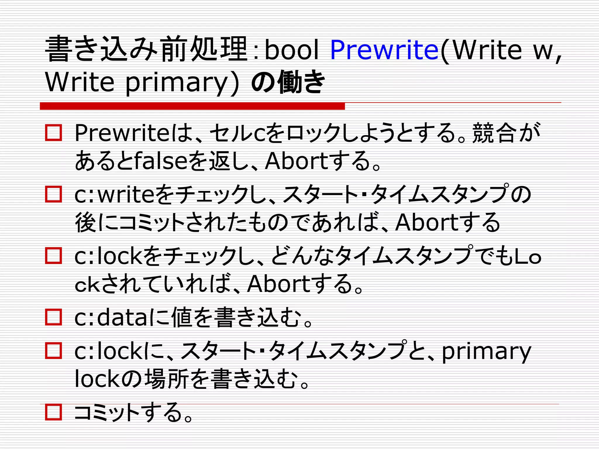 書き込み前処理：bool Prewrite(Write w,
Write primary) の働き

 Prewriteは、セルcをロックしようとする。競合が
あるとfalseを返し、Abortする。
 c:writeをチェックし、スタート・タイムスタンプの
後にコミットされたものであれば、Abortする
 c:lockをチェックし、どんなタイムスタンプでもＬｏ
ｃｋされていれば、Abortする。
 c:dataに値を書き込む。
 c:lockに、スタート・タイムスタンプと、primary
lockの場所を書き込む。
 コミットする。

 