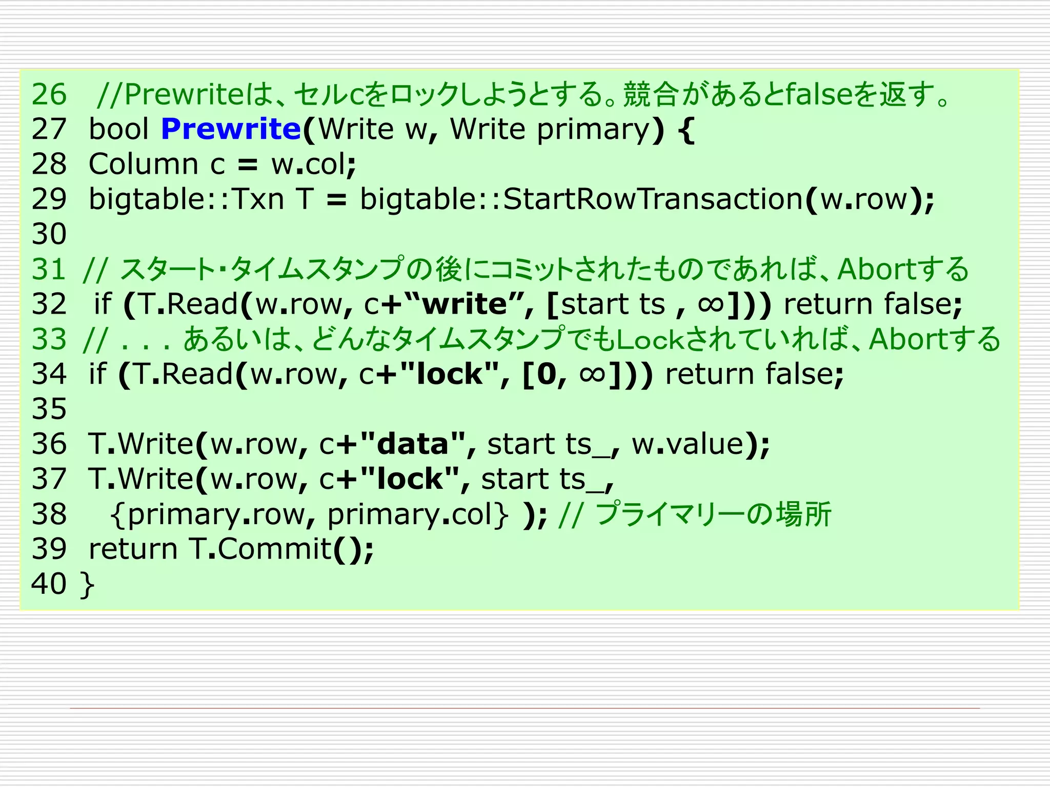 26
27
28
29
30
31
32
33
34
35
36
37
38
39
40

//Prewriteは、セルcをロックしようとする。競合があるとfalseを返す。
bool Prewrite(Write w, Write primary) {
Column c = w.col;
bigtable::Txn T = bigtable::StartRowTransaction(w.row);
// スタート・タイムスタンプの後にコミットされたものであれば、Abortする
if (T.Read(w.row, c+“write”, [start ts , ∞])) return false;
// . . . あるいは、どんなタイムスタンプでもＬｏｃｋされていれば、Abortする
if (T.Read(w.row, c+"lock", [0, ∞])) return false;
T.Write(w.row, c+"data", start ts_, w.value);
T.Write(w.row, c+"lock", start ts_,
{primary.row, primary.col} ); // プライマリーの場所
return T.Commit();
}

 