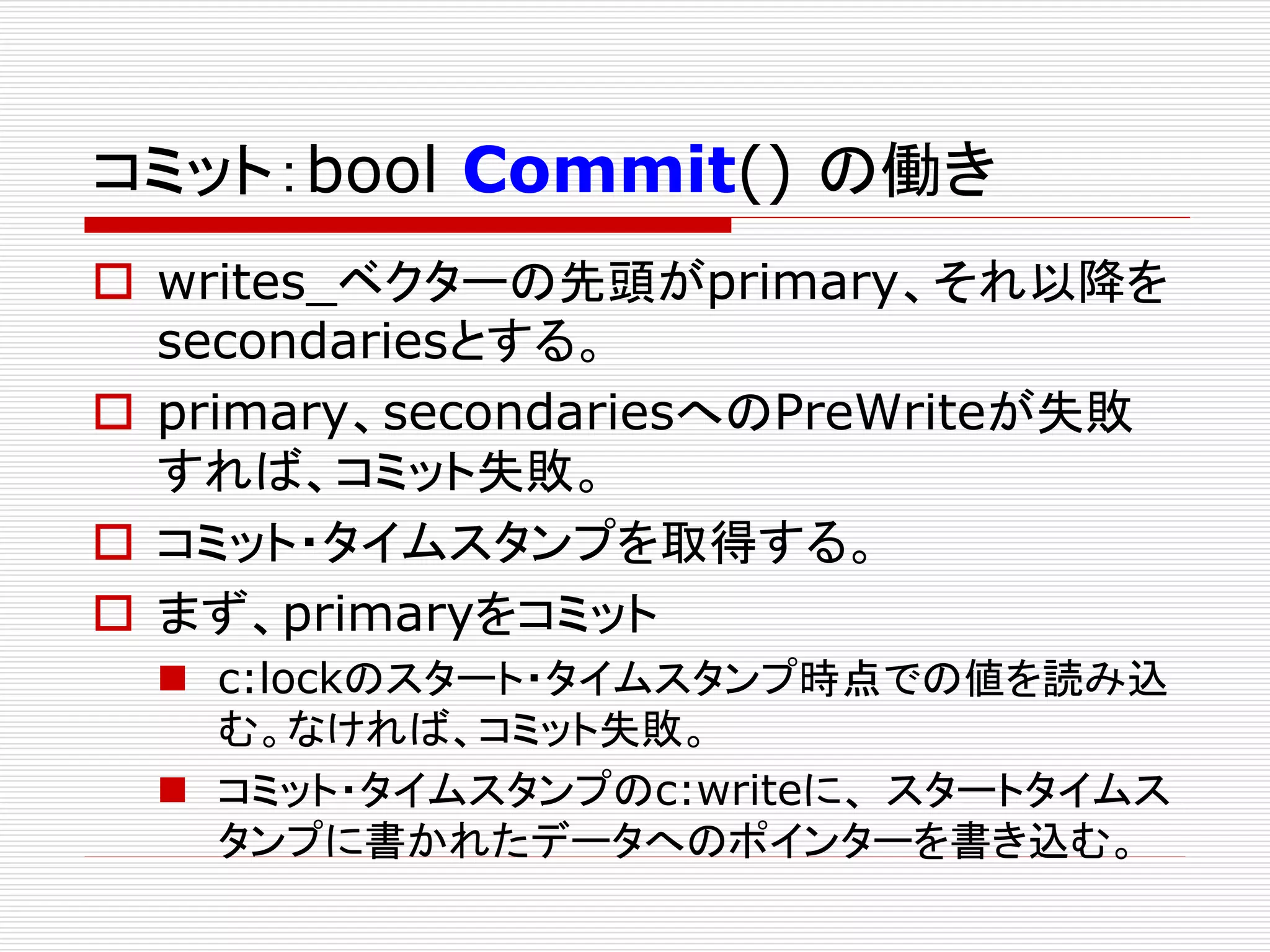コミット：bool Commit() の働き
 writes_ベクターの先頭がprimary、それ以降を
secondariesとする。
 primary、secondariesへのPreWriteが失敗
すれば、コミット失敗。
 コミット・タイムスタンプを取得する。
 まず、primaryをコミット
 c:lockのスタート・タイムスタンプ時点での値を読み込
む。なければ、コミット失敗。
 コミット・タイムスタンプのc:writeに、 スタートタイムス
タンプに書かれたデータへのポインターを書き込む。

 