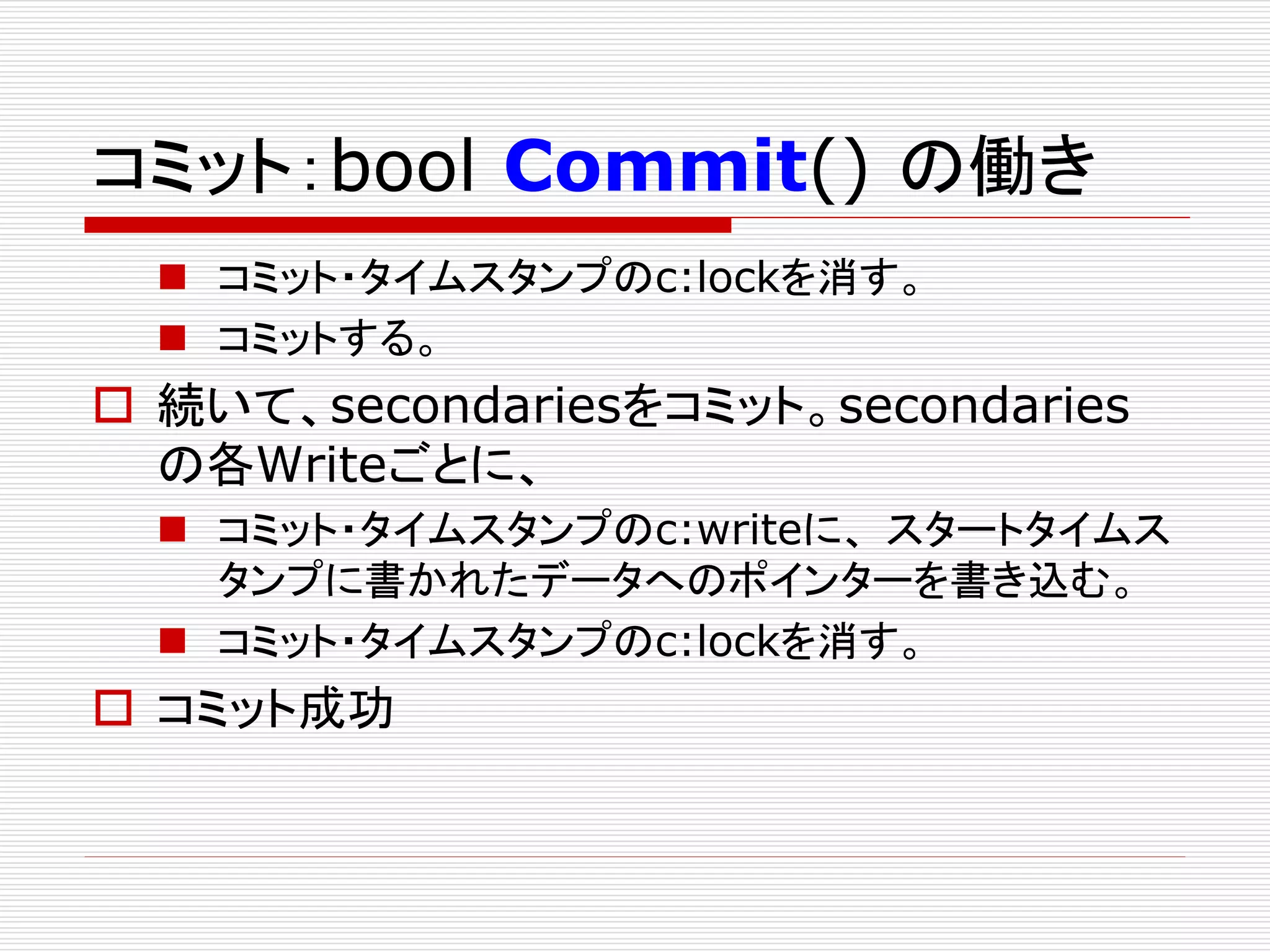 コミット：bool Commit() の働き
 コミット・タイムスタンプのc:lockを消す。
 コミットする。

 続いて、secondariesをコミット。secondaries
の各Writeごとに、
 コミット・タイムスタンプのc:writeに、 スタートタイムス
タンプに書かれたデータへのポインターを書き込む。
 コミット・タイムスタンプのc:lockを消す。

 コミット成功

 