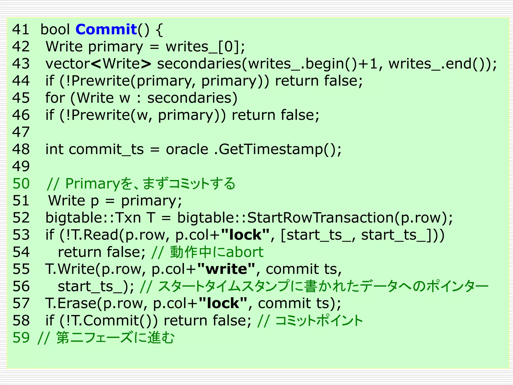 41 bool Commit() {
42 Write primary = writes_[0];
43 vector<Write> secondaries(writes_.begin()+1, writes_.end());
44 if (!Prewrite(primary, primary)) return false;
45 for (Write w : secondaries)
46 if (!Prewrite(w, primary)) return false;
47
48 int commit_ts = oracle .GetTimestamp();
49
50 // Primaryを、まずコミットする
51 Write p = primary;
52 bigtable::Txn T = bigtable::StartRowTransaction(p.row);
53 if (!T.Read(p.row, p.col+"lock", [start_ts_, start_ts_]))
54
return false; // 動作中にabort
55 T.Write(p.row, p.col+"write", commit ts,
56
start_ts_); // スタートタイムスタンプに書かれたデータへのポインター
57 T.Erase(p.row, p.col+"lock", commit ts);
58 if (!T.Commit()) return false; // コミットポイント
59 // 第二フェーズに進む

 