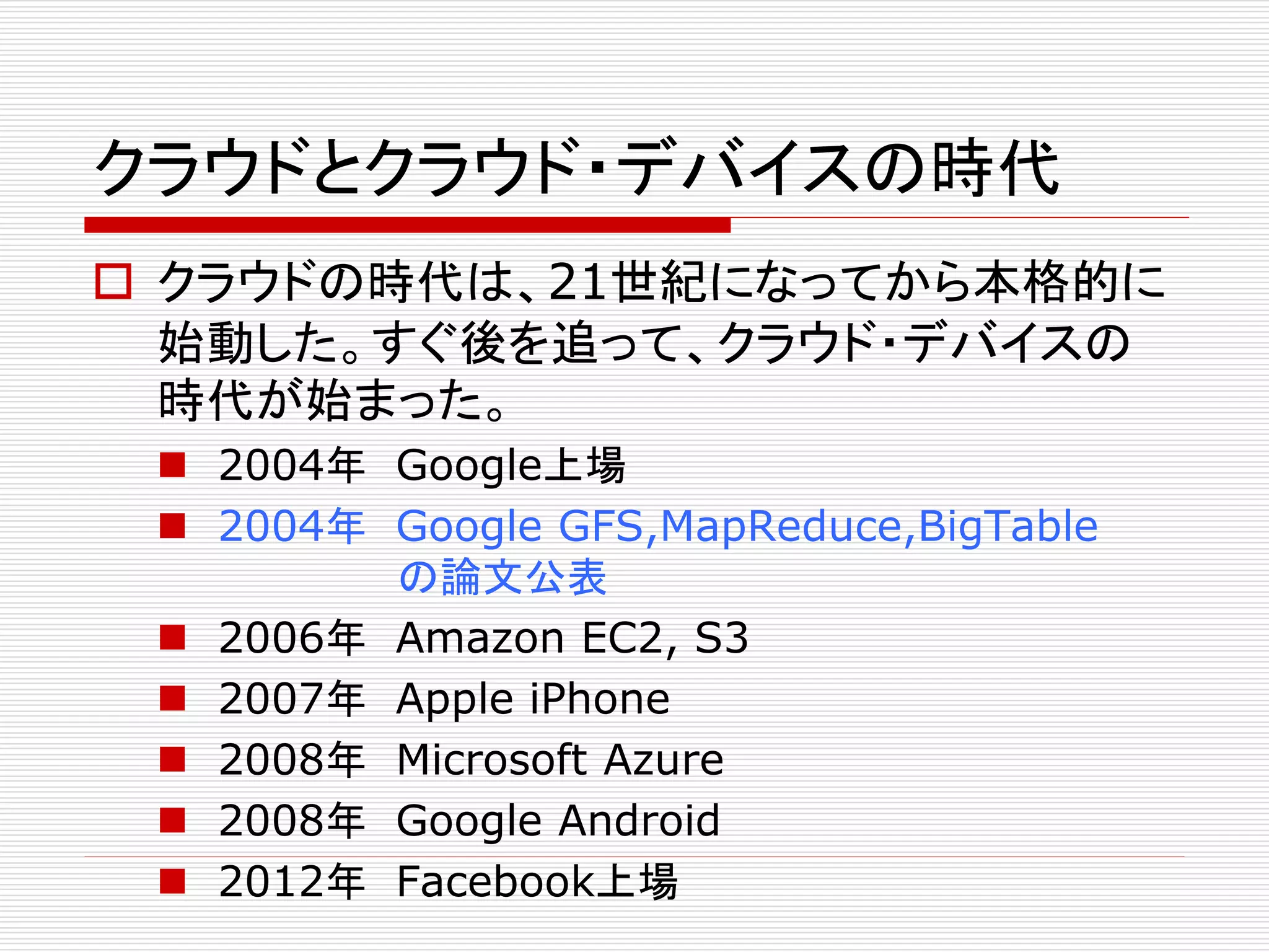 クラウドとクラウド・デバイスの時代
 クラウドの時代は、21世紀になってから本格的に
始動した。すぐ後を追って、クラウド・デバイスの
時代が始まった。
 2004年 Google上場
 2004年 Google GFS,MapReduce,BigTable
の論文公表
 2006年 Amazon EC2, S3
 2007年 Apple iPhone
 2008年 Microsoft Azure
 2008年 Google Android
 2012年 Facebook上場

 