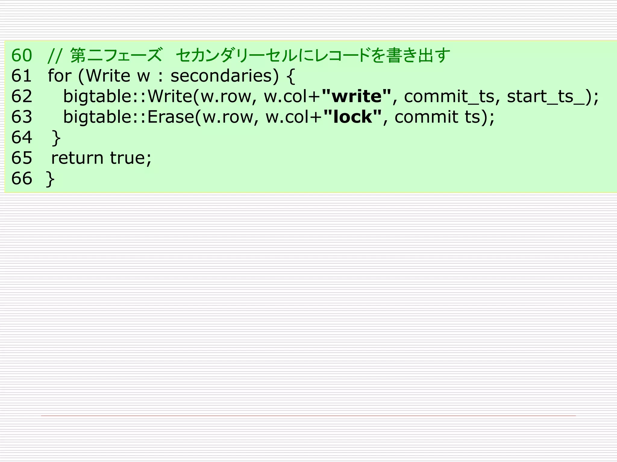 60 // 第二フェーズ セカンダリーセルにレコードを書き出す
61 for (Write w : secondaries) {
62
bigtable::Write(w.row, w.col+"write", commit_ts, start_ts_);
63
bigtable::Erase(w.row, w.col+"lock", commit ts);
64 }
65 return true;
66 }

 