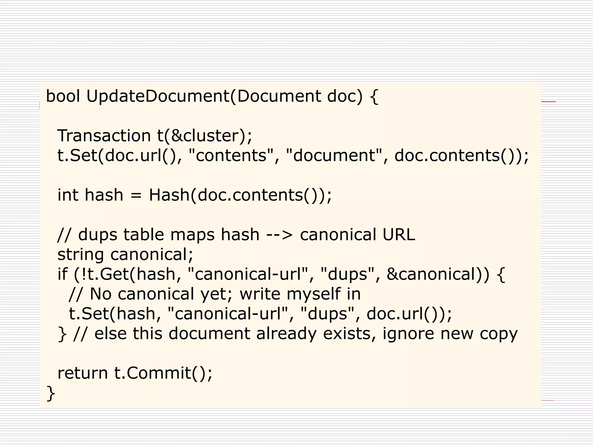 bool UpdateDocument(Document doc) {
Transaction t(&cluster);
t.Set(doc.url(), "contents", "document", doc.contents());
int hash = Hash(doc.contents());
// dups table maps hash --> canonical URL
string canonical;
if (!t.Get(hash, "canonical-url", "dups", &canonical)) {
// No canonical yet; write myself in
t.Set(hash, "canonical-url", "dups", doc.url());
} // else this document already exists, ignore new copy
}

return t.Commit();

 