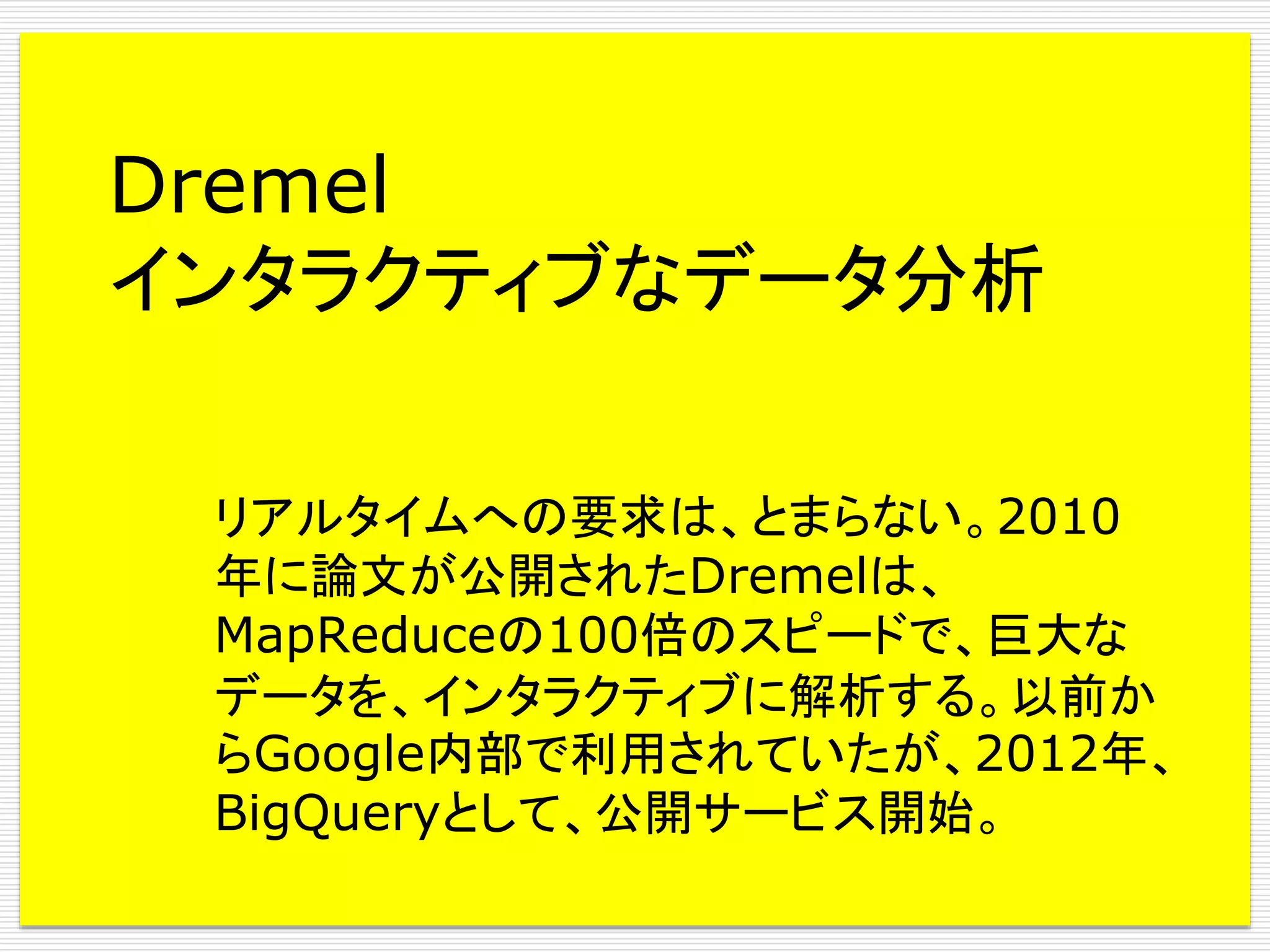 Dremel
インタラクティブなデータ分析
リアルタイムへの要求は、とまらない。2010
年に論文が公開されたDremelは、
MapReduceの100倍のスピードで、巨大な
データを、インタラクティブに解析する。以前か
らGoogle内部で利用されていたが、2012年、
BigQueryとして、公開サービス開始。

 
