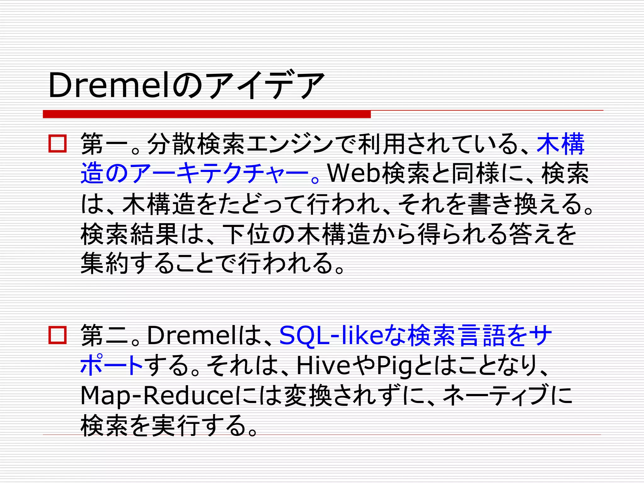 Dremelのアイデア
 第一。分散検索エンジンで利用されている、木構
造のアーキテクチャー。Web検索と同様に、検索
は、木構造をたどって行われ、それを書き換える。
検索結果は、下位の木構造から得られる答えを
集約することで行われる。
 第二。Dremelは、SQL-likeな検索言語をサ
ポートする。それは、HiveやPigとはことなり、
Map-Reduceには変換されずに、ネーティブに
検索を実行する。

 