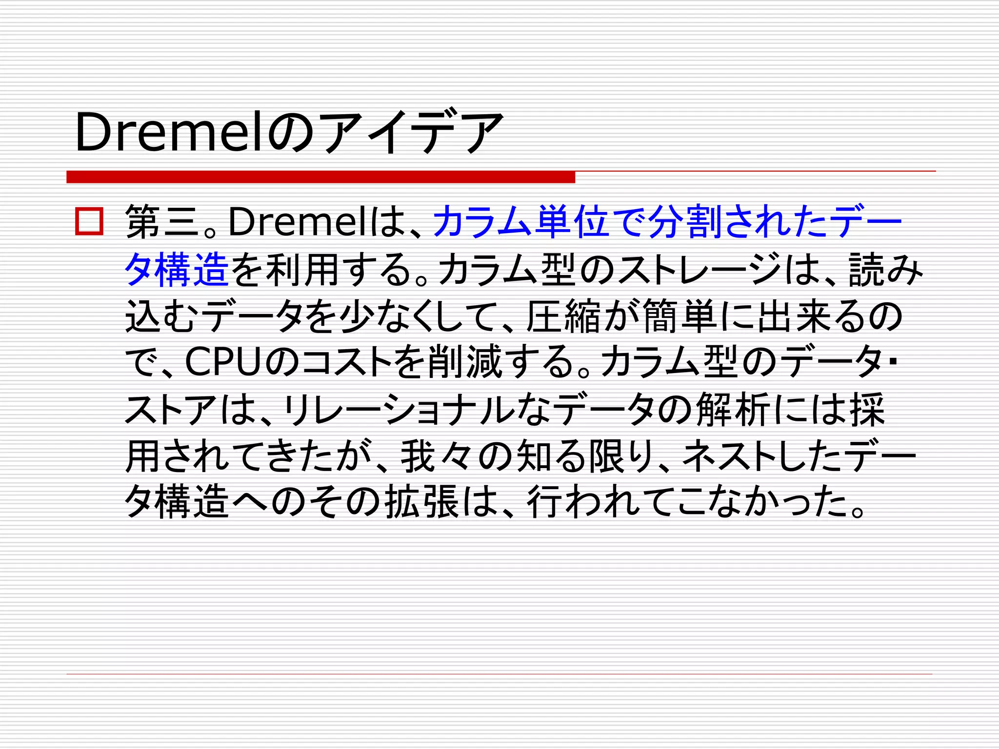 Dremelのアイデア
 第三。Dremelは、カラム単位で分割されたデー
タ構造を利用する。カラム型のストレージは、読み
込むデータを少なくして、圧縮が簡単に出来るの
で、CPUのコストを削減する。カラム型のデータ・
ストアは、リレーショナルなデータの解析には採
用されてきたが、我々の知る限り、ネストしたデー
タ構造へのその拡張は、行われてこなかった。

 