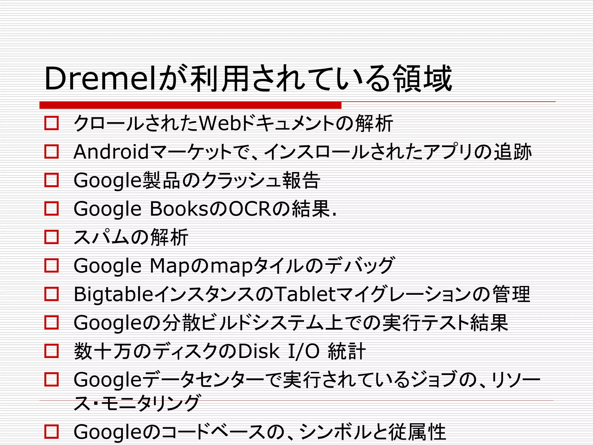Dremelが利用されている領域











クロールされたWebドキュメントの解析
Androidマーケットで、インスロールされたアプリの追跡
Google製品のクラッシュ報告
Google BooksのOCRの結果.
スパムの解析
Google Mapのmapタイルのデバッグ
BigtableインスタンスのTabletマイグレーションの管理
Googleの分散ビルドシステム上での実行テスト結果
数十万のディスクのDisk I/O 統計
Googleデータセンターで実行されているジョブの、リソー
ス・モニタリング
 Googleのコードベースの、シンボルと従属性

 