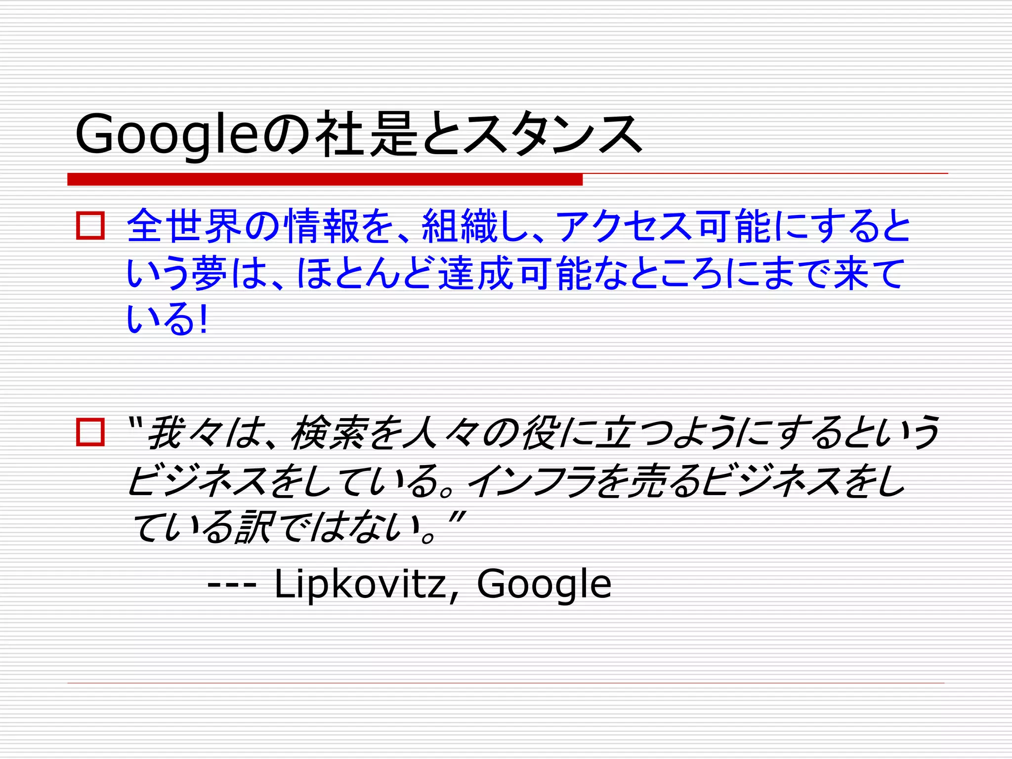 Googleの社是とスタンス
 全世界の情報を、組織し、アクセス可能にすると
いう夢は、ほとんど達成可能なところにまで来て
いる!
 “我々は、検索を人々の役に立つようにするという

ビジネスをしている。インフラを売るビジネスをし
ている訳ではない。”
--- Lipkovitz, Google

 