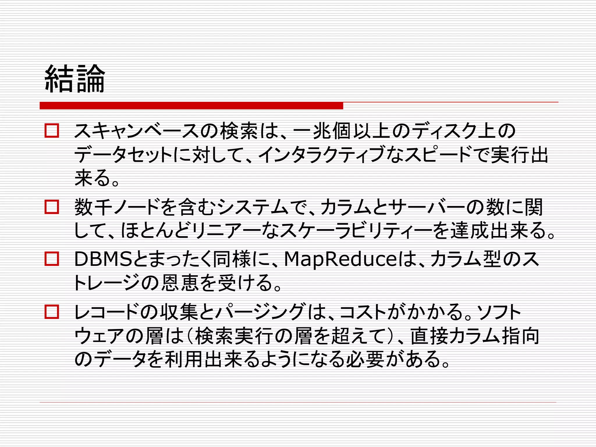 結論
 スキャンベースの検索は、一兆個以上のディスク上の
データセットに対して、インタラクティブなスピードで実行出
来る。
 数千ノードを含むシステムで、カラムとサーバーの数に関
して、ほとんどリニアーなスケーラビリティーを達成出来る。
 DBMSとまったく同様に、MapReduceは、カラム型のス
トレージの恩恵を受ける。
 レコードの収集とパージングは、コストがかかる。ソフト
ウェアの層は（検索実行の層を超えて）、直接カラム指向
のデータを利用出来るようになる必要がある。

 