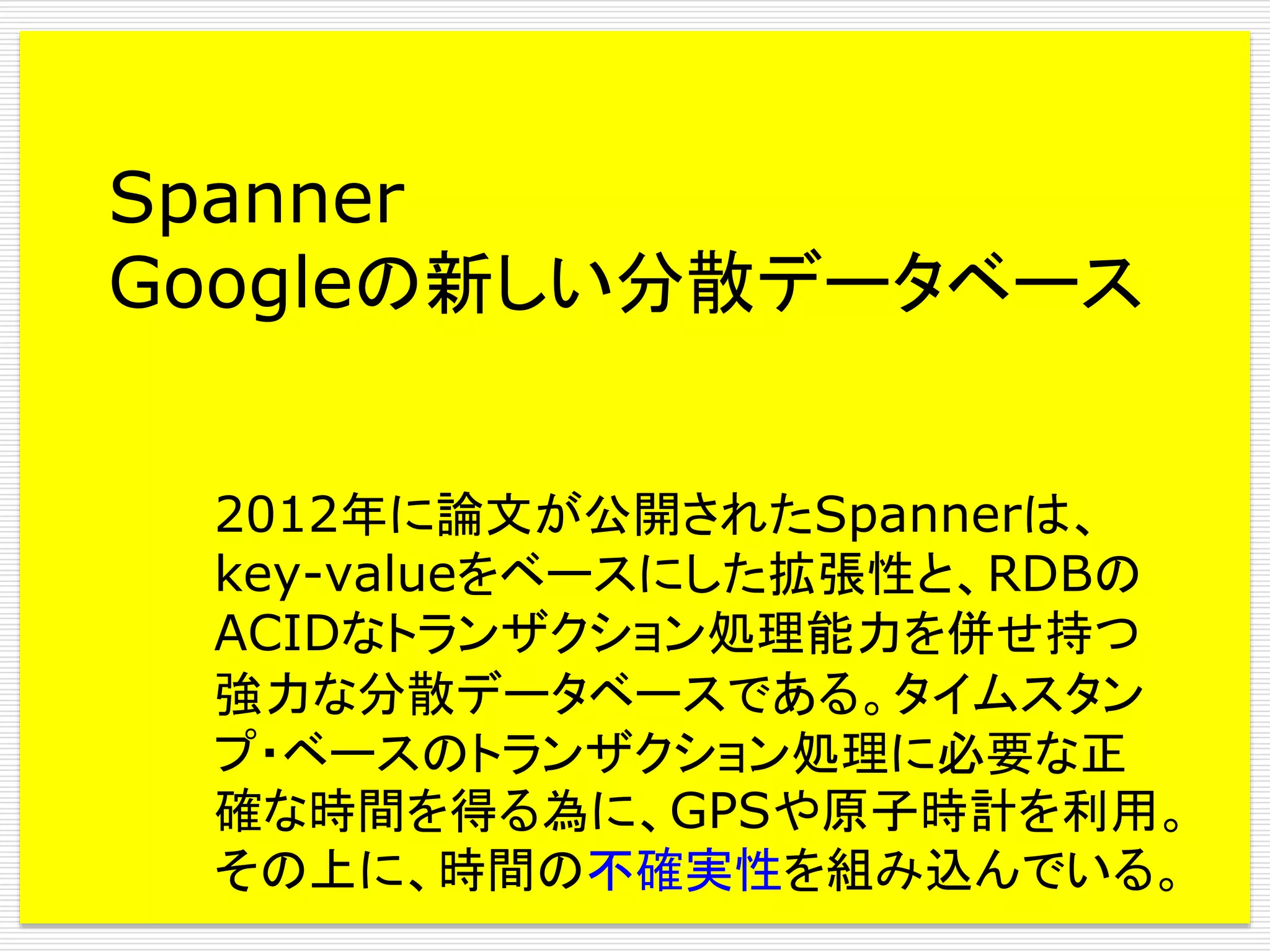 Spanner
Googleの新しい分散データベース
2012年に論文が公開されたSpannerは、
key-valueをベースにした拡張性と、RDBの
ACIDなトランザクション処理能力を併せ持つ
強力な分散データベースである。タイムスタン
プ・ベースのトランザクション処理に必要な正
確な時間を得る為に、GPSや原子時計を利用。
その上に、時間の不確実性を組み込んでいる。

 