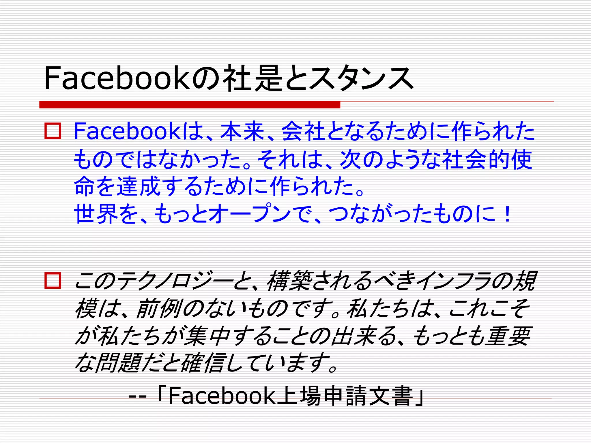 Facebookの社是とスタンス
 Facebookは、本来、会社となるために作られた
ものではなかった。それは、次のような社会的使
命を達成するために作られた。
世界を、もっとオープンで、つながったものに！
 このテクノロジーと、構築されるべきインフラの規

模は、前例のないものです。私たちは、これこそ
が私たちが集中することの出来る、もっとも重要
な問題だと確信しています。
-- 「Facebook上場申請文書」

 