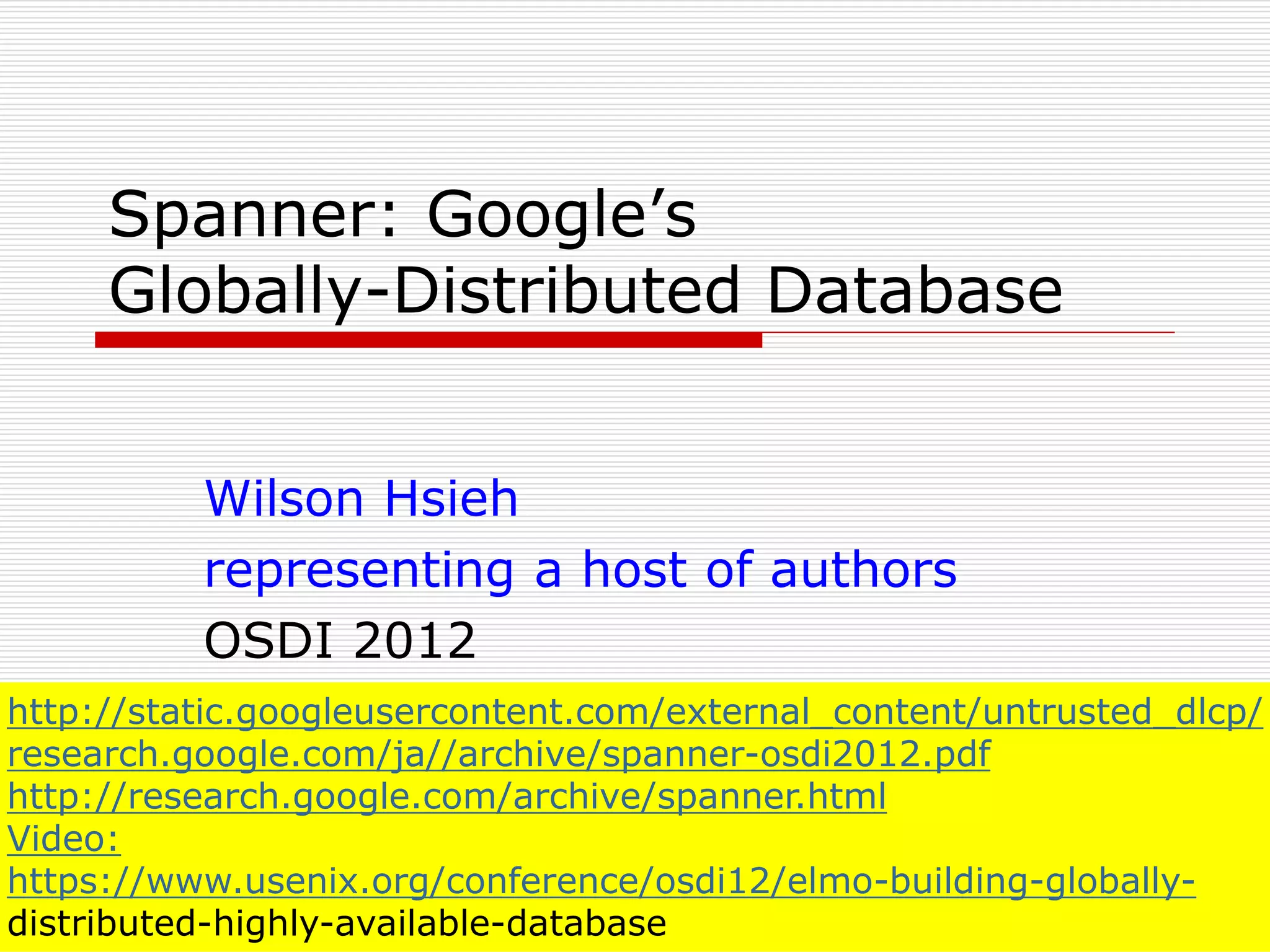Spanner: Google’s
Globally-Distributed Database
Wilson Hsieh
representing a host of authors
OSDI 2012
http://static.googleusercontent.com/external_content/untrusted_dlcp/
research.google.com/ja//archive/spanner-osdi2012.pdf
http://research.google.com/archive/spanner.html
Video:
https://www.usenix.org/conference/osdi12/elmo-building-globallydistributed-highly-available-database

 