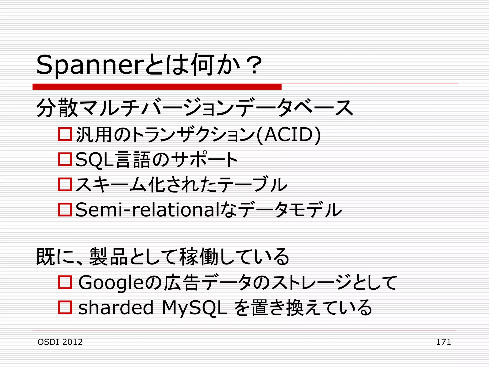 Spannerとは何か？
分散マルチバージョンデータベース
汎用のトランザクション(ACID)
SQL言語のサポート
スキーム化されたテーブル
Semi-relationalなデータモデル

既に、製品として稼働している
 Googleの広告データのストレージとして
 sharded MySQL を置き換えている
OSDI 2012

171

 