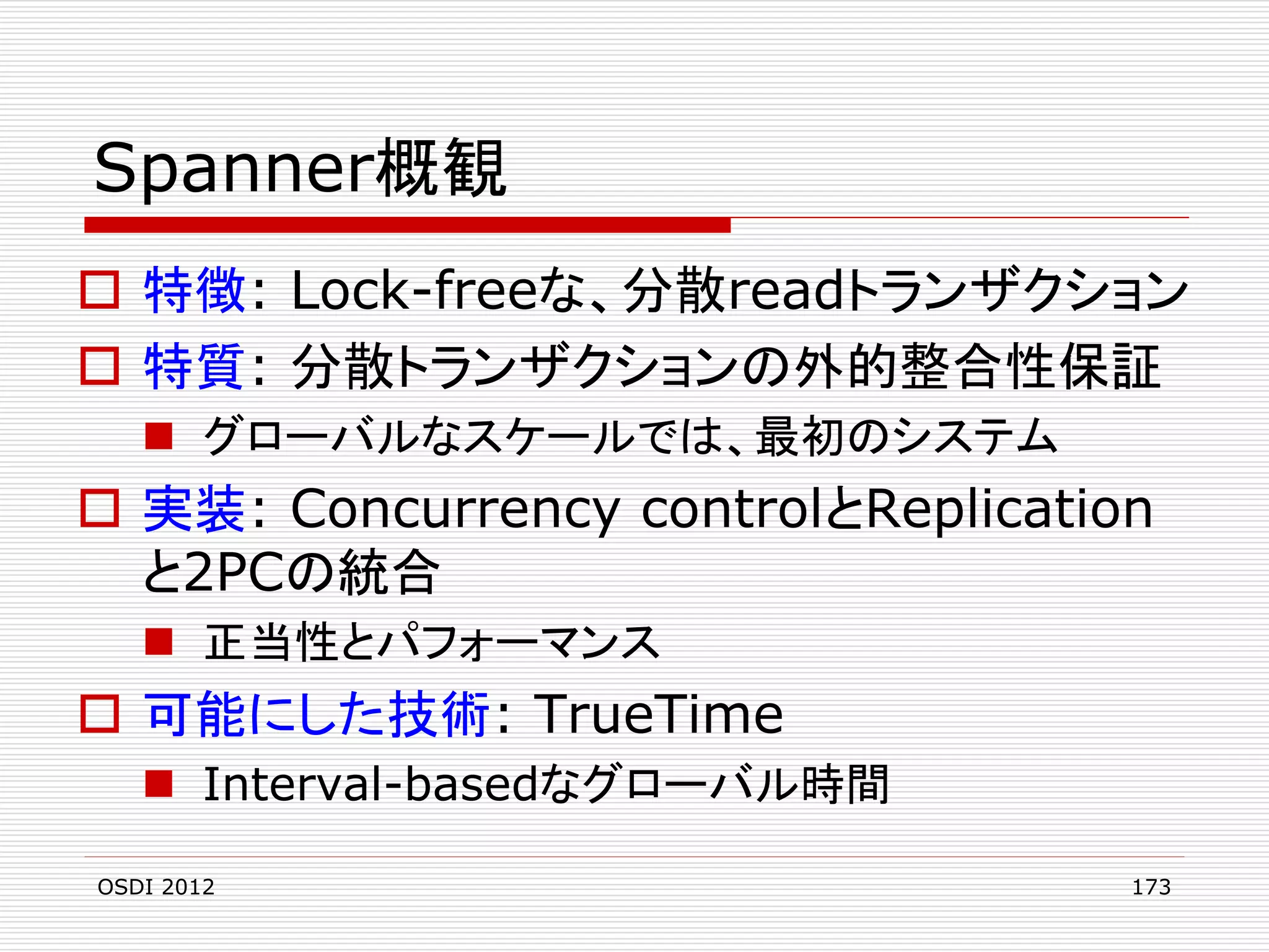 Spanner概観
 特徴: Lock-freeな、分散readトランザクション
 特質: 分散トランザクションの外的整合性保証
 グローバルなスケールでは、最初のシステム

 実装: Concurrency controlとReplication
と2PCの統合
 正当性とパフォーマンス

 可能にした技術: TrueTime
 Interval-basedなグローバル時間
OSDI 2012

173

 