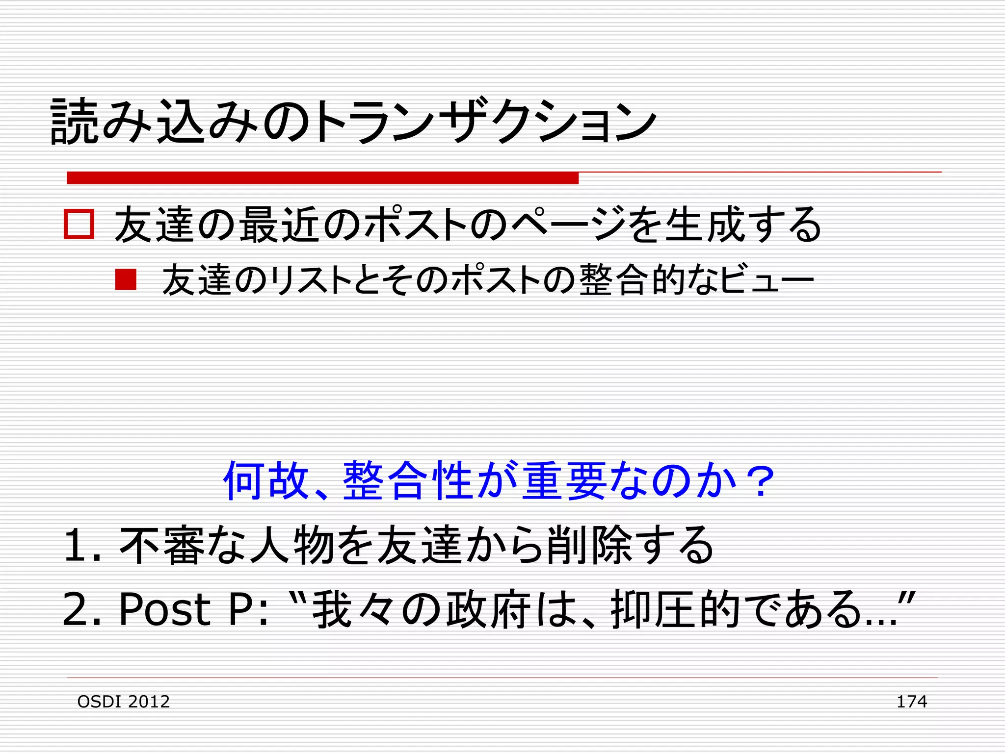 読み込みのトランザクション
 友達の最近のポストのページを生成する
 友達のリストとそのポストの整合的なビュー

何故、整合性が重要なのか？
1. 不審な人物を友達から削除する
2. Post P: “我々の政府は、抑圧的である…”
OSDI 2012

174

 