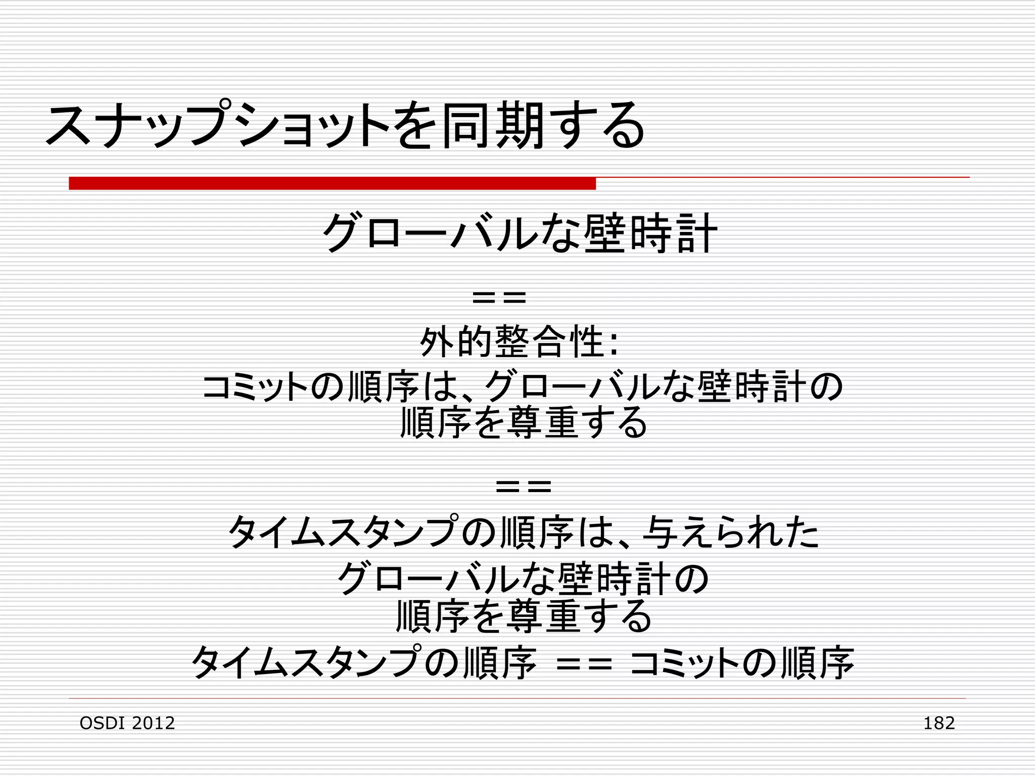 スナップショットを同期する
グローバルな壁時計
==
外的整合性:
コミットの順序は、グローバルな壁時計の
順序を尊重する

==
タイムスタンプの順序は、与えられた
グローバルな壁時計の
順序を尊重する
タイムスタンプの順序 == コミットの順序
OSDI 2012

182

 