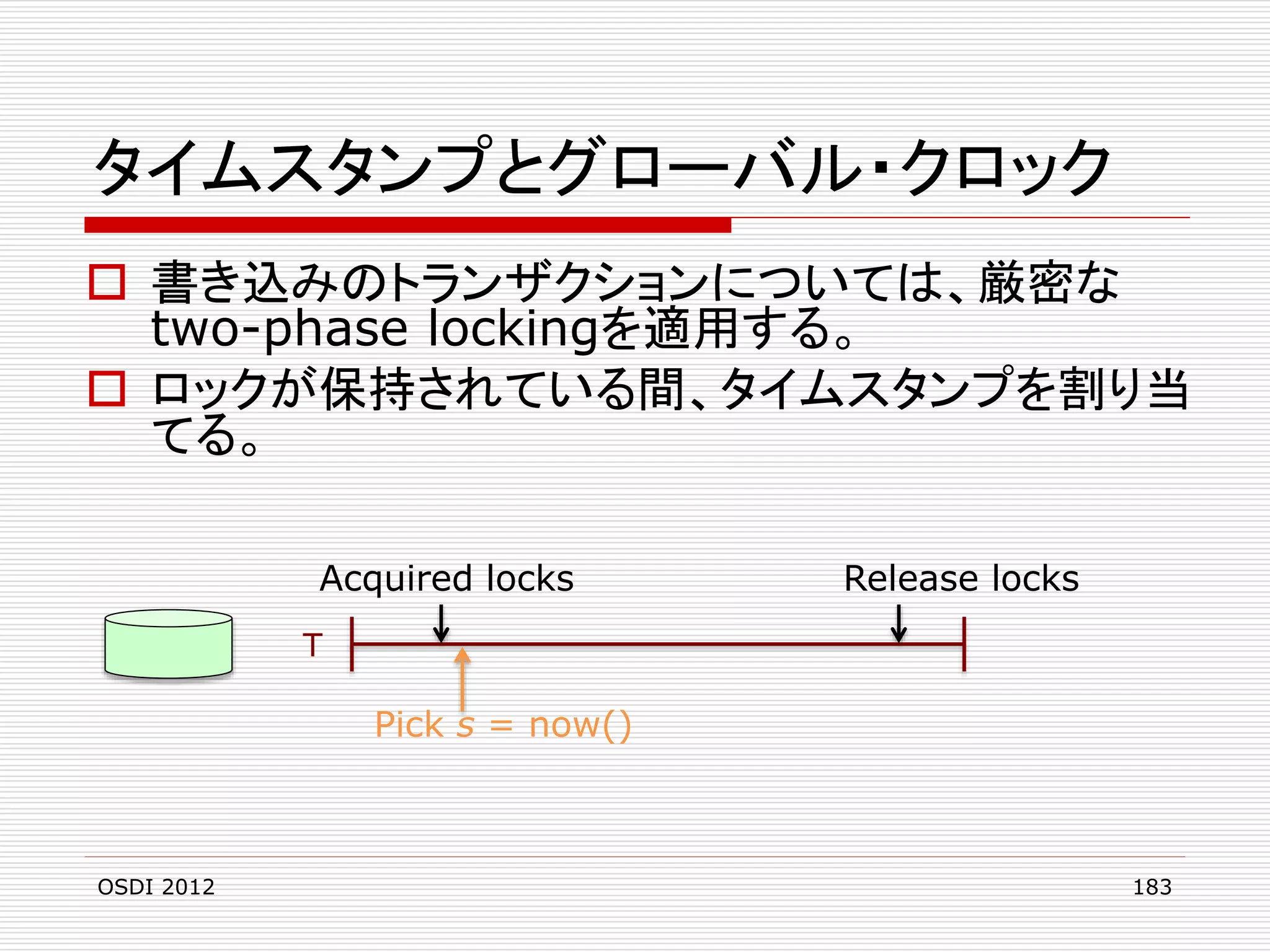 タイムスタンプとグローバル・クロック
 書き込みのトランザクションについては、厳密な
two-phase lockingを適用する。
 ロックが保持されている間、タイムスタンプを割り当
てる。
Acquired locks

Release locks

T

Pick s = now()

OSDI 2012

183

 