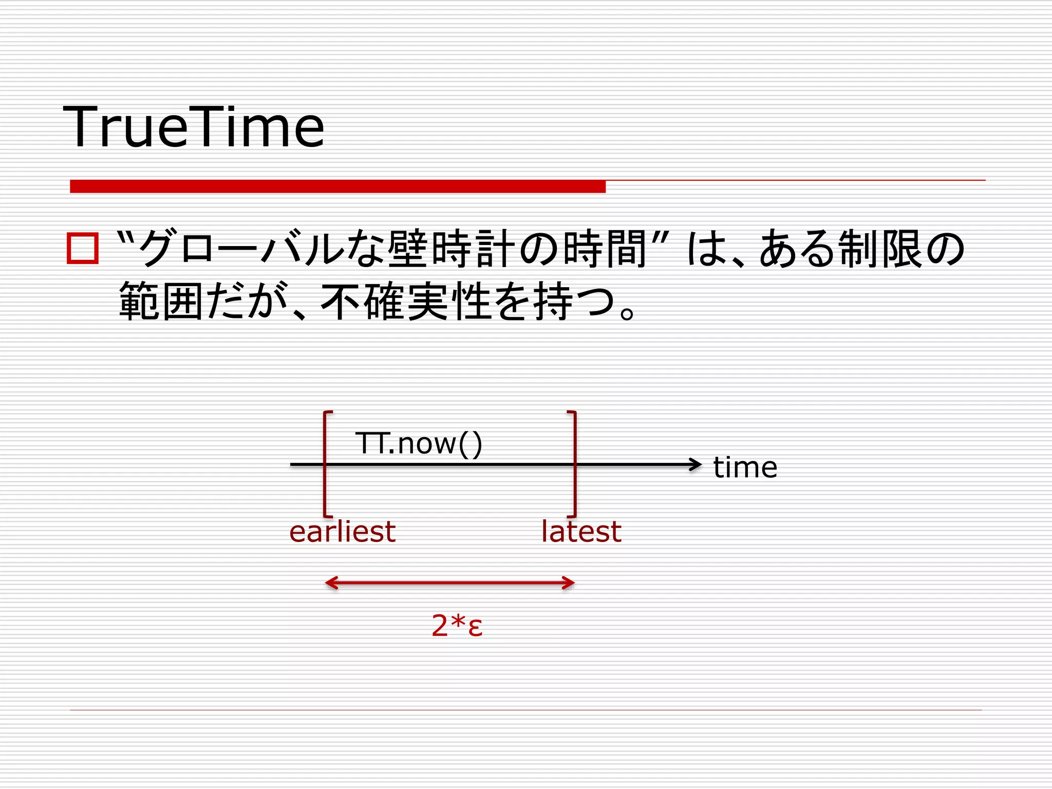 TrueTime
 “グローバルな壁時計の時間” は、ある制限の
範囲だが、不確実性を持つ。
TT.now()
earliest

time
latest

2*ε

 
