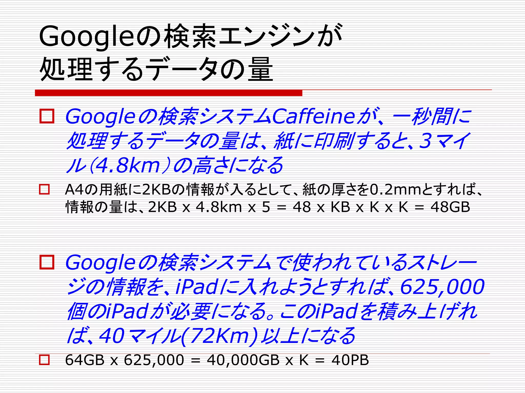 Googleの検索エンジンが
処理するデータの量
 Googleの検索システムCaffeineが、一秒間に
処理するデータの量は、紙に印刷すると、3マイ
ル（4.8km）の高さになる
 A4の用紙に2KBの情報が入るとして、紙の厚さを0.2mmとすれば、
情報の量は、2KB x 4.8km x 5 = 48 x KB x K x K = 48GB

 Googleの検索システムで使われているストレー
ジの情報を、iPadに入れようとすれば、625,000
個のiPadが必要になる。このiPadを積み上げれ
ば、40マイル(72Km)以上になる
 64GB x 625,000 = 40,000GB x K = ４0PB

 