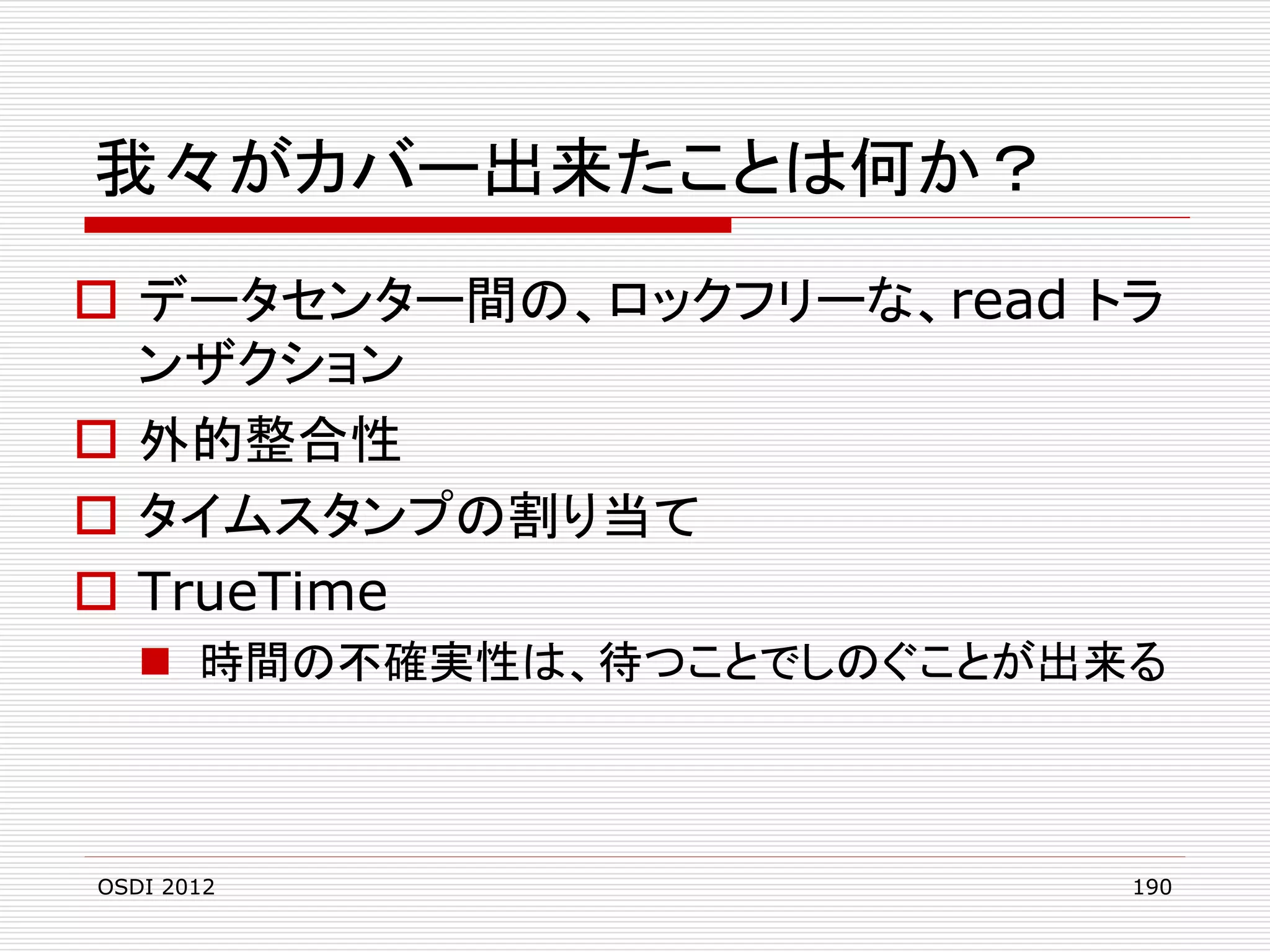 我々がカバー出来たことは何か？
 データセンター間の、ロックフリーな、read トラ
ンザクション
 外的整合性
 タイムスタンプの割り当て
 TrueTime
 時間の不確実性は、待つことでしのぐことが出来る

OSDI 2012

190

 