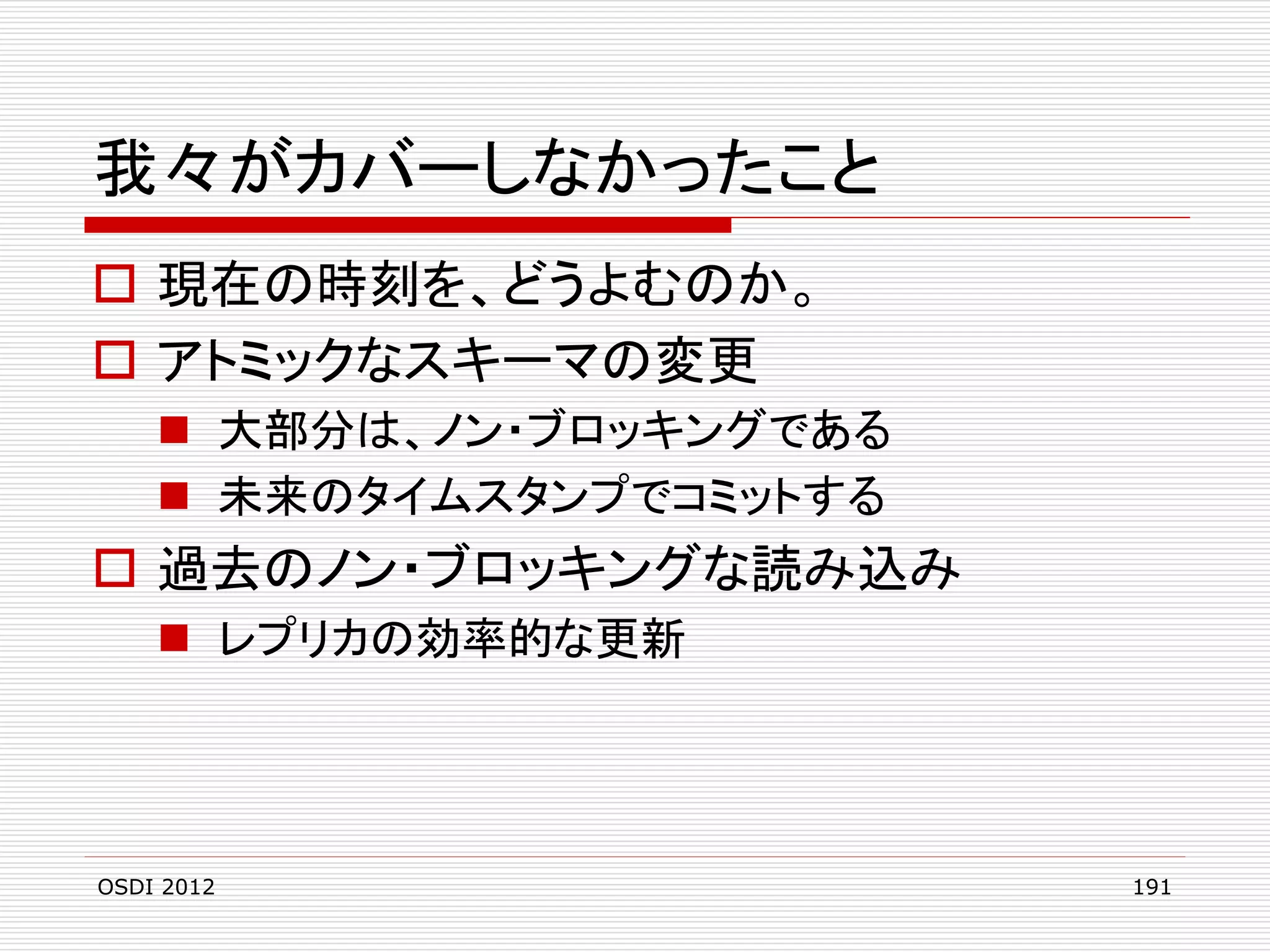 我々がカバーしなかったこと
 現在の時刻を、どうよむのか。
 アトミックなスキーマの変更
 大部分は、ノン・ブロッキングである
 未来のタイムスタンプでコミットする

 過去のノン・ブロッキングな読み込み
 レプリカの効率的な更新

OSDI 2012

191

 