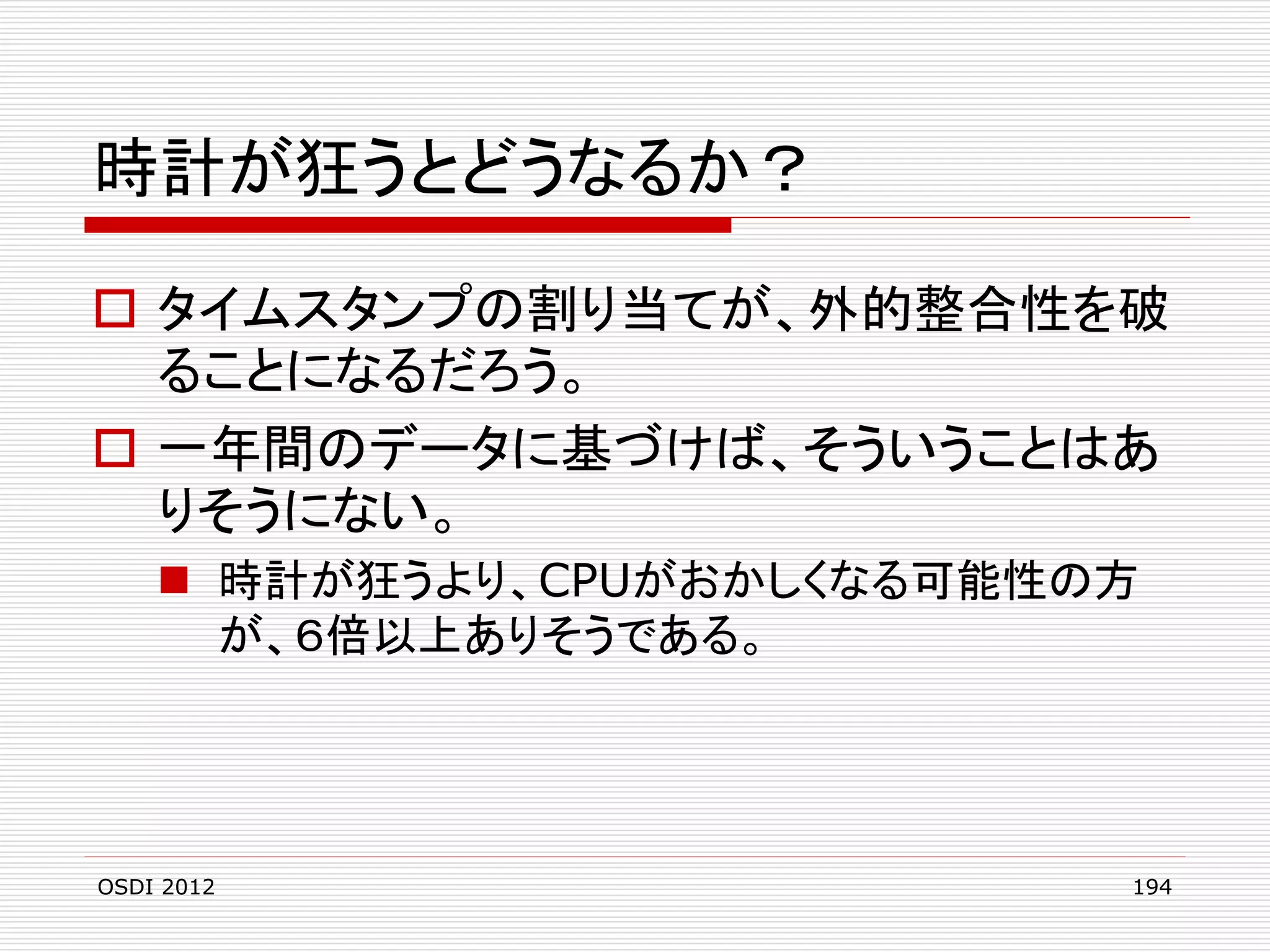 時計が狂うとどうなるか？
 タイムスタンプの割り当てが、外的整合性を破
ることになるだろう。
 一年間のデータに基づけば、そういうことはあ
りそうにない。
 時計が狂うより、CPUがおかしくなる可能性の方
が、６倍以上ありそうである。

OSDI 2012

194

 