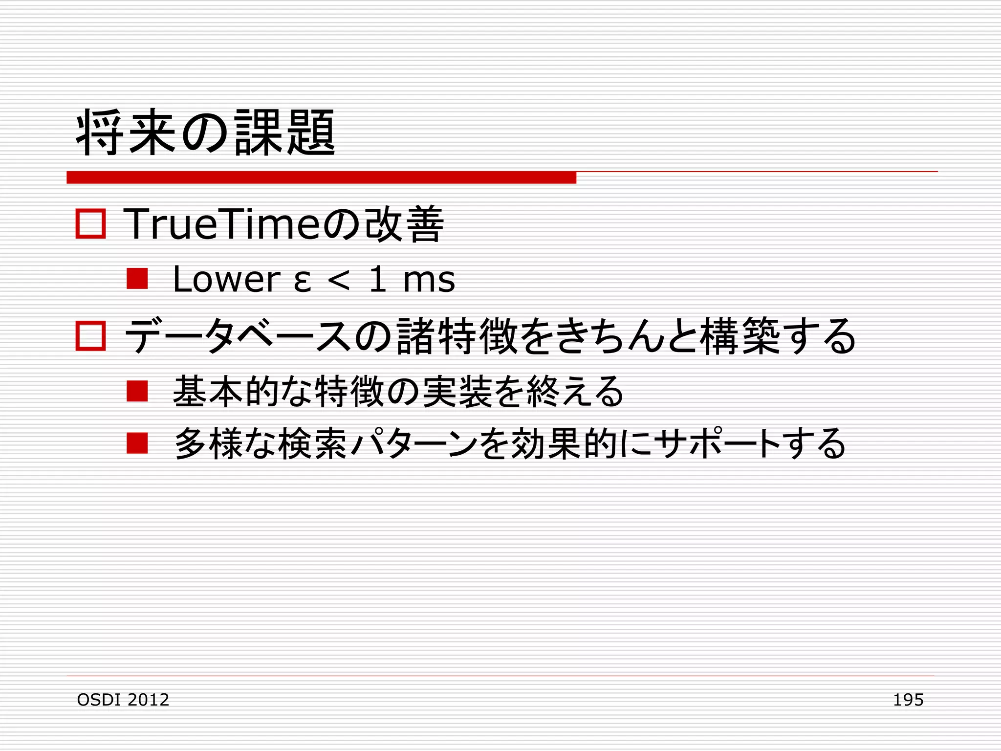 将来の課題
 TrueTimeの改善
 Lower ε < 1 ms

 データベースの諸特徴をきちんと構築する
 基本的な特徴の実装を終える
 多様な検索パターンを効果的にサポートする

OSDI 2012

195

 