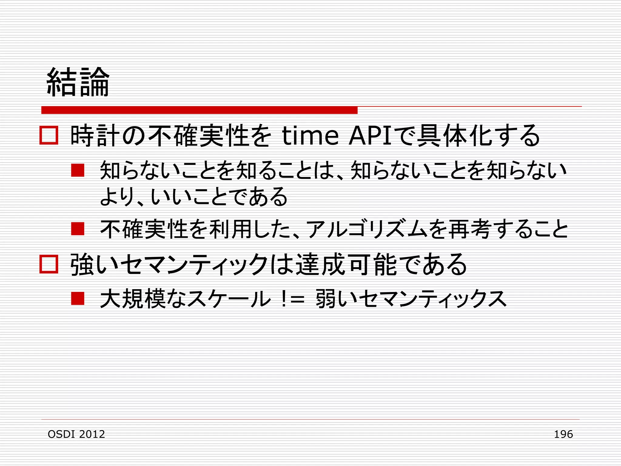 結論
 時計の不確実性を time APIで具体化する
 知らないことを知ることは、知らないことを知らない
より、いいことである
 不確実性を利用した、アルゴリズムを再考すること

 強いセマンティックは達成可能である
 大規模なスケール != 弱いセマンティックス

OSDI 2012

196

 